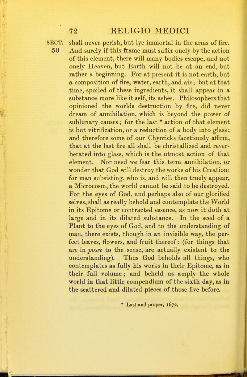 SECT, shall never perish, but lye immortal in the arms of fire. 50 And surely if this frame must suffer onely by the action of this element, there will many bodies escape, and not onely Heaven, but Earth will not be at an end, but rather a beginning. For at present it is not earth, but a composition of fire, water, earth, and air; but at that time, spoiled of these ingredients, it shall appear in a substance more like it self, its ashes. Philosophers that opinioned the worlds destruction by fire, did never |fw dream of annihilation, which is beyond the power of sublunary causes; for the last * action of that element is but vitrification, or a reduction of a body into glass; and therefore some of our Chymicks facetiously affirm, that at the last fire all shall be christallized and rever- berated into glass, which is the utmost action of that element. Nor need we fear this term annihilation, or wonder that God will destroy the works of his Creation: for man subsisting, who is, and will then truely appear, a Microcosm, the world cannot be said to be destroyed. For the eyes of God, and perhaps also of our glorified selves, shall as really behold and contemplate the World in its Epitome or contracted essence, as now it doth at large and in its dilated substance. In the seed of a Plant to the eyes of God, and to the understanding of man, there exists, though in an invisible way, the per- fect leaves, flowers, and fruit thereof: (for things that are in posse to the sense, are actually existent to the understanding). Thus God beholds all things, who contemplates as fully his works in their Epitome, as in their full volume; and beheld as amply the whole world in that little compendium of the sixth day, as in the scattered and dilated pieces of those five before. • Last and proper, 1672.