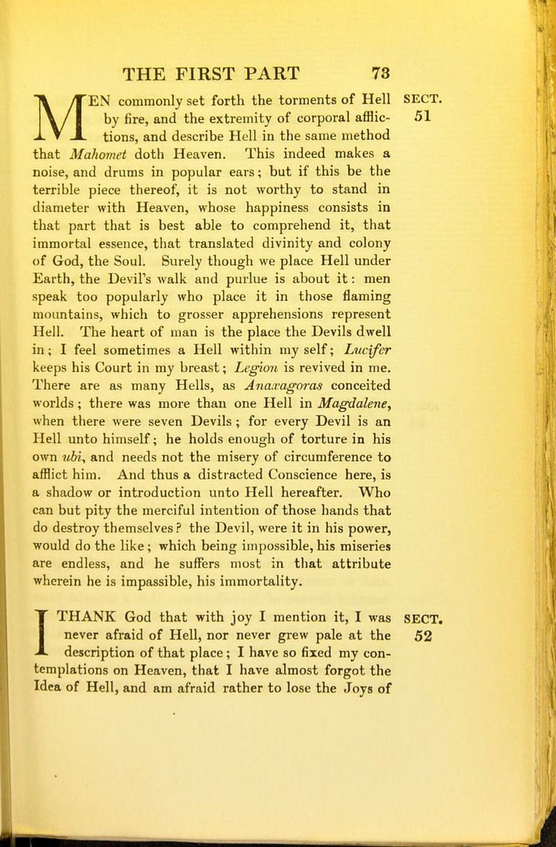 MEN commonly set forth the torments of Hell SECT, by fire, and the extremity of corporal afflic- 51 tions, and describe Hell in the same method that Mahomet doth Heaven. This indeed makes a noise, and drums in popular ears; but if this be the terrible piece thereof, it is not worthy to stand in diameter with Heaven, whose happiness consists in that part that is best able to comprehend it, that immortal essence, that translated divinity and colony of God, the Soul. Surely though we place Hell under Earth, the Devil's walk and purlue is about it: men speak too popularly who place it in those flaming mountains, which to grosser apprehensions represent Hell. The heart of man is the place the Devils dwell in; I feel sometimes a Hell within my self; Lucifer keeps his Court in my breast; Legion is revived in me. There are as many Hells, as Ajiaxagoras conceited worlds; there was more than one Hell in Magdalene, when there were seven Devils; for every Devil is an Hell unto himself; he holds enough of torture in his own ^^b^, and needs not the misery of circumference to afflict him. And thus a distracted Conscience here, is a shadow or introduction unto Hell hereafter. Who can but pity the merciful intention of those hands that do destroy themselves ? the Devil, were it in his power, would do the like ; which being impossible, his miseries are endless, and he suffers most in that attribute wherein he is impassible, his immortality. ITHANK God that with joy I mention it, I was SECT, never afraid of Hell, nor never grew pale at the 52 description of that place; I have so fixed my con- templations on Heaven, that I have almost forgot the Idea of Hell, and am afraid rather to lose the Joys of