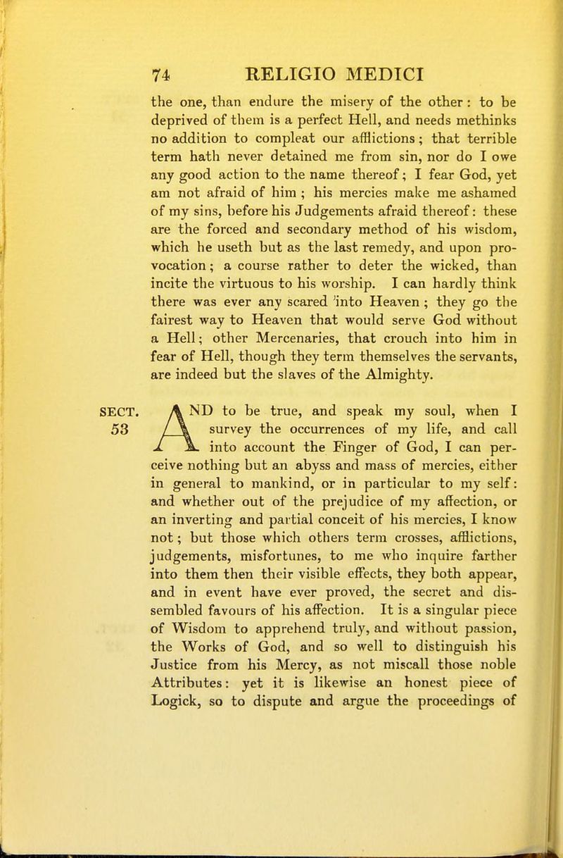 the one, than endure the misery of the other: to be deprived of them is a perfect Hell, and needs methinks no addition to compleat our afflictions; that terrible term hath never detained me from sin, nor do I owe any good action to the name thereof; I fear God, yet am not afraid of him ; his mercies make me ashamed of my sins, before his Judgements afraid thereof: these are the forced and secondary method of his wisdom, which he useth but as the last remedy, and upon pro- vocation ; a course rather to deter the wicked, than incite the virtuous to his worship. I can hardly think there was ever any scared 'into Heaven; they go the fairest way to Heaven that would serve God without a Hell; other Mercenaries, that crouch into him in fear of Hell, though they term themselves the servants, are indeed but the slaves of the Almighty. SECT. A ND to be true, and speak my soul, when I 53 / \ survey the occurrences of my life, and call 1. Sl into account the Finger of God, I can per- ceive nothing but an abyss and mass of mercies, either in general to mankind, or in particular to my self: and whether out of the prejudice of my affection, or an inverting and partial conceit of his mercies, I know not; but those which others terra crosses, afflictions, judgements, misfortunes, to me who inquire farther into them then their visible effects, they both appear, and in event have ever proved, the secret and dis- sembled favours of his aff'ection. It is a singular piece of Wisdom to apprehend truly, and without passion, the Works of God, and so well to distinguish his Justice from his Mercy, as not miscall those noble Attributes: yet it is likewise an honest piece of Logick, so to dispute and argue the proceedings of
