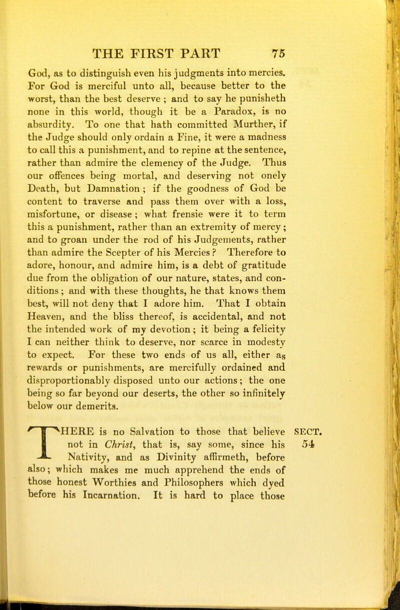 God, as to distinguish even his judgments into mercies. For God is merciful unto all, because better to the worst, than the best deserve ; and to say he punisheth none in this world, though it be a Paradox, is no absurdity. To one that hath committed Murther, if the Judge should only ordain a Fine, it were a madness to call this a punishment, and to repine at the sentence, rather than admire the clemency of the Judge. Thus our offences being mortal, and deserving not onely Death, but Damnation ; if the goodness of God be content to traverse and pass them over with a loss, misfortune, or disease; what frensie were it to term this a punishment, rather than an extremity of mercy; and to groan under the rod of his Judgements, rather than admire the Scepter of his Mercies ? Therefore to adore, honour, and admire him, is a debt of gratitude due from the obligation of our nature, states, and con- ditions ; and with these thoughts, he that knows them best, will not deny that I adore him. That I obtain Heaven, and the bliss thereof, is accidental, and not the intended work of my devotion; it being a felicity I can neither think to deserve, nor scarce in modesty to expect. For these two ends of us all, either as rewards or punishments, are mercifully ordained and disproportionably disposed unto our actions; the one being so far beyond our deserts, the other so infinitely below our demerits. THERE is no Salvation to those that believe SECT, not in Christf that is, say some, since his 54 Nativity, and as Divinity affirmeth, before also; wliich makes me much apprehend the ends of those honest Worthies and Philosophers which dyed before his Incarnation. It is hard to place those