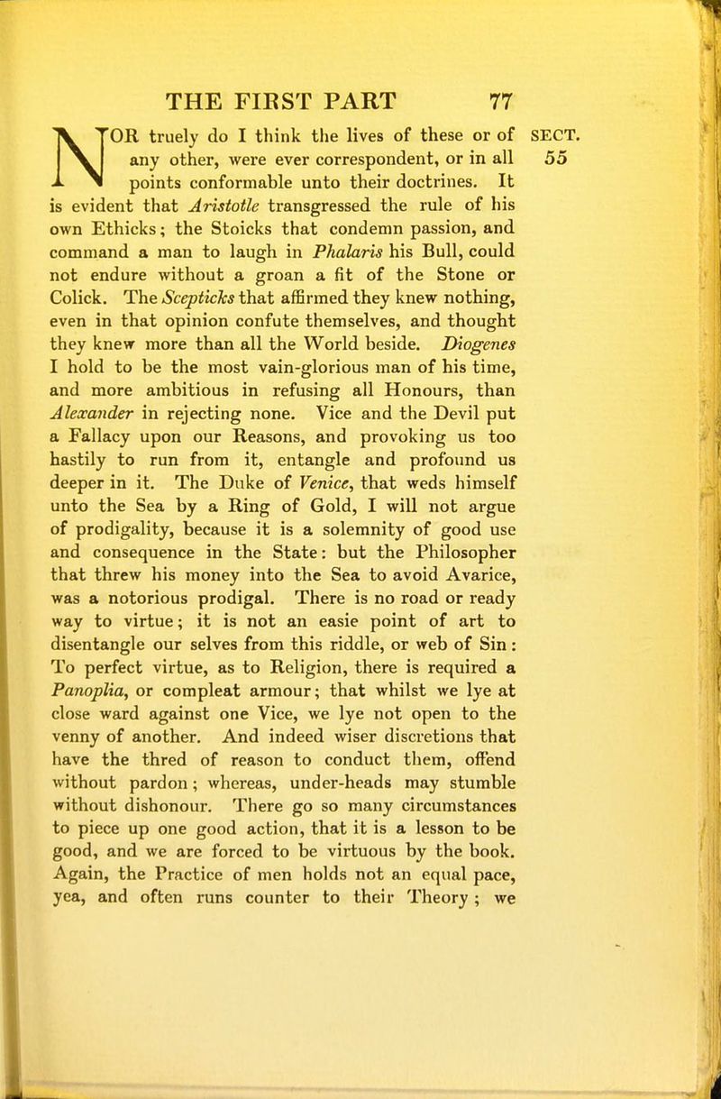NOR truely do I think the lives of these or of SECT, any other, were ever correspondent, or in all 55 points conformable unto their doctrines. It is evident that Aristotle transgressed the rule of his own Ethicks; the Stoicks that condemn passion, and command a man to laugh in Phalaris his Bull, could not endure without a groan a fit of the Stone or Colick. The ScepticTcs that affirmed they knew nothing, even in that opinion confute themselves, and thought they knew more than all the World beside. Diogenes I hold to be the most vain-glorious man of his time, and more ambitious in refusing all Honours, than Alexander in rejecting none. Vice and the Devil put a Fallacy upon our Reasons, and provoking us too hastily to run from it, entangle and profound us deeper in it. The Duke of Venice, that weds himself unto the Sea by a Ring of Gold, I will not argue of prodigality, because it is a solemnity of good use and consequence in the State: but the Philosopher that threw his money into the Sea to avoid Avarice, was a notorious prodigal. There is no road or ready way to virtue; it is not an easie point of art to disentangle our selves from this riddle, or web of Sin: To perfect virtue, as to Religion, there is required a PanopUa, or compleat armour; that whilst we lye at close ward against one Vice, we lye not open to the venny of another. And indeed wiser discretions that have the thred of reason to conduct them, offend without pardon; whereas, under-heads may stumble without dishonour. There go so many circumstances to piece up one good action, that it is a lesson to be good, and we are forced to be virtuous by the book. Again, the Practice of men holds not an equal pace, yea, and often runs counter to their Theory; we