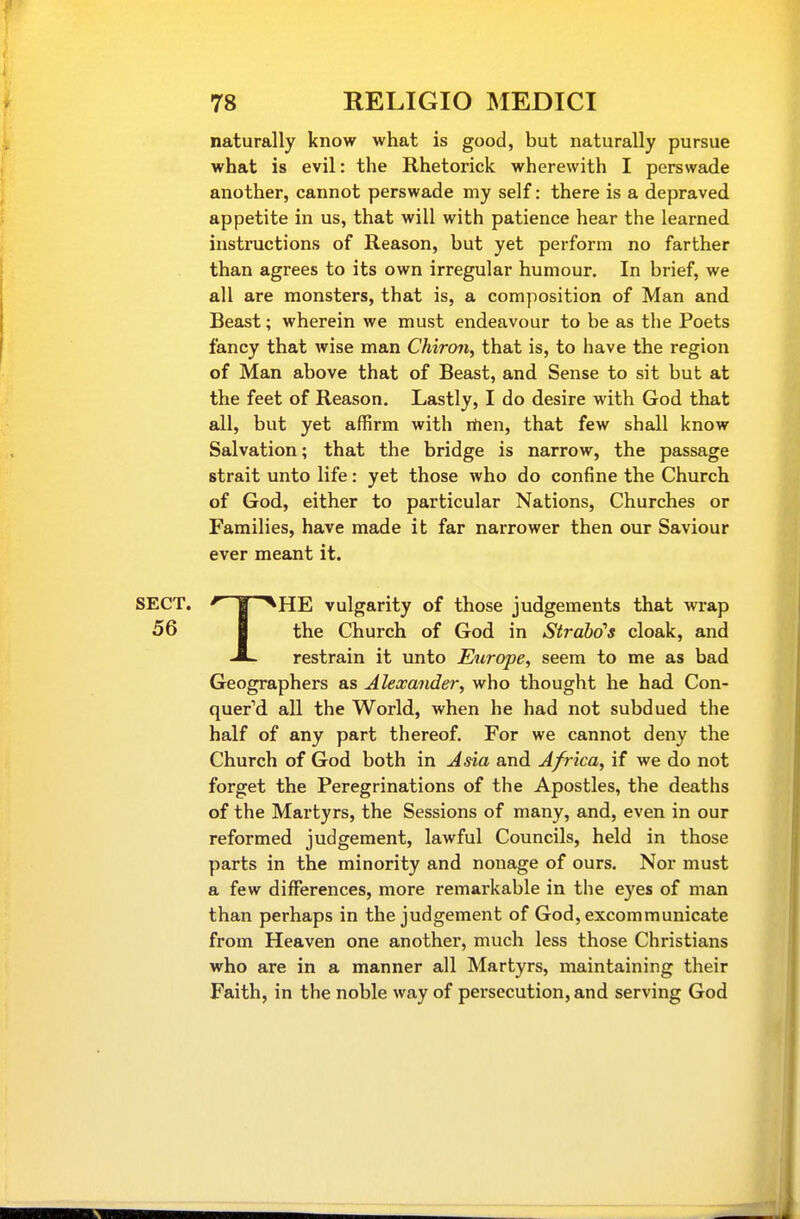 naturally know what is good, but naturally pursue what is evil: the Rhetorick wherewith I perswade another, cannot perswade my self: there is a depraved appetite in us, that will with patience hear the learned instructions of Reason, but yet perform no farther than agrees to its own irregular humour. In brief, we all are monsters, that is, a composition of Man and Beast; wherein we must endeavour to be as the Poets fancy that wise man Chiron, that is, to have the region of Man above that of Beast, and Sense to sit but at the feet of Reason, Lastly, I do desire with God that all, but yet affirm with rtien, that few shall know Salvation; that the bridge is narrow, the passage strait unto life: yet those who do confine the Church of God, either to particular Nations, Churches or Families, have made it far narrower then our Saviour ever meant it. SECT. M ^HE vulgarity of those judgements that wrap 56 I the Church of God in Strahds cloak, and restrain it unto Europe, seem to me as bad Geographers as Alexander, who thought he had Con- quered all the World, when he had not subdued the half of any part thereof. For we cannot deny the Church of God both in Asia and Africa, if we do not forget the Peregrinations of the Apostles, the deaths of the Martyrs, the Sessions of many, and, even in our reformed judgement, lawful Councils, held in those parts in the minority and nonage of ours. Nor must a few differences, more remarkable in the eyes of man than perhaps in the judgement of God, excommunicate from Heaven one another, much less those Christians who are in a manner all Martyrs, maintaining their Faith, in the noble way of persecution, and serving God