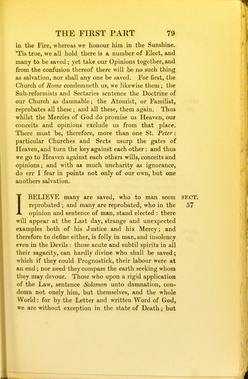 in the Fire, whereas we honour him in the Sunshine. 'Tis true, we all hold there is a number of Elect, and many to be saved; yet take our Opinions together, and from the confusion thereof there will be no such thing as salvation, nor shall any one be saved. For first, the Church of Rome condemneth us, we likewise them ; the Sub-reformists and Sectaries sentence the Doctrine of our Church as damnable; the Atomist, or Familist, reprobates all these; and all these, them again. Thus whilst the Mercies of God do promise us Heaven, our conceits and opinions exclude us from that place. There must be, therefore, more than one St. Peter: particular Churches and Sects usurp the gates of Heaven, and turn the key against each other: and thus we go to Heaven against each others wills, conceits and opinions; and with as much uncharity as ignorance, do err I fear in points not only of our own, but one anothers salvation. IBELIEVE many are saved, who to man seem SECT, reprobated; and many are reprobated, who in the 57 opinion and sentence of man, stand elected : there will appear at the Last day, strange and unexpected examples both of his Justice and his Mercy; and therefore to define either, is folly in man, and insolency even in the Devils : those acute and subtil spirits in all their sagacity, can hardly divine who shall be saved; which if they could Prognostick, their labour were at an end; nor need they compass the earth seeking whom they may devour. Those who upon a rigid application of the Law, sentence Solomon unto damnation, con- demn not onely him, but themselves, and the whole World: for by the Letter and written Word of God, we are without exception in the state of Death; but
