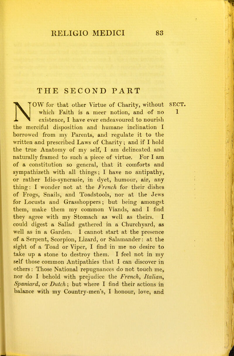 THE SECOND PART NOW for that other Virtue of Charity, without SECT, which Faith is a meer notion, and of no 1 existence, I have ever endeavoured to nourish the merciful disposition and humane inclination I borrowed from my Parents, and regulate it to the written and prescribed Laws of Charity; and if I hold the true Anatomy of my self, I am delineated and natui'ally framed to such a piece of virtue. For I am of a constitution so general, that it comforts and sympathizeth with all things; I have no antipathy, or rather Idio-syncrasie, in dyet, humour, air, any thing: I wonder not at the French for their dishes of Frogs, Snails, and Toadstools, nor at the Jews for Locusts and Grasshoppers; but being amongst them, make them my common Viands, and I find they agree with my Stomach as well as theirs. I could digest a Sallad gathered in a Churchyard, as well as in a Garden. I cannot start at the presence of a Serpent, Scorpion, Lizard, or Salamander: at the sight of a Toad or Viper, I find in me no desire to take up a stone to destroy them. I feel not in my self those common Antipathies that I can discover in others: Those National repugnances do not touch me, nor do I behold with prejudice the French, Italian, Spaniard, or Dutch; but where I find their actions in balance with my Country-men's, I honour, love, and