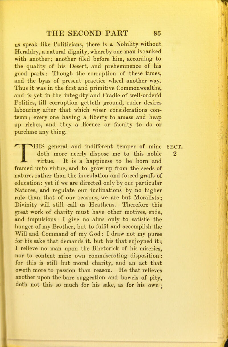 us speak like Politicians, there is a Nobility without Heraldry, a natural dignity, whereby one man is ranked with another; another filed before him, according to the quality of his Desert, and preheminence of his good parts: Though the corruption of these times, and the byas of present practice wheel another way. Thus it was in the first and primitive Commonwealths, and is yet in the integrity and Cradle of well-order'd Polities, till corruption getteth ground, ruder desires labouring after that which wiser considerations con- temn ; every one having a liberty to amass and heap up riches, and they a licence or faculty to do or purchase any thing. THIS general and indifferent temper of mine SECT, doth more neerly dispose me to this noble 2 virtue. It is a happiness to be born and framed unto virtue, and to grow up from the seeds of nature, rather than the inoculation and forced graffs of education: yet if we are directed only by our particular Natures, and regulate our inclinations by no higher rule than that of our reasons, we are but Moralists; Divinity will still call us Heathens, Therefore this great work of charity must have other motives, ends, and impulsions: I give no alms only to satisfie the hunger of my Brother, but to fulfil and accomplish the Will and Command of my God : I draw not my purse for his sake that demands it, but his that enjoyned it; I relieve no man upon the Rhetorick of his miseries, nor to content mine own commiserating disposition: for this is still but moral charity, and an act that oweth more to passion than reason. He that relieves another upon the bare suggestion and bowels of pity, doth not this so much for his sake, as for his own ;