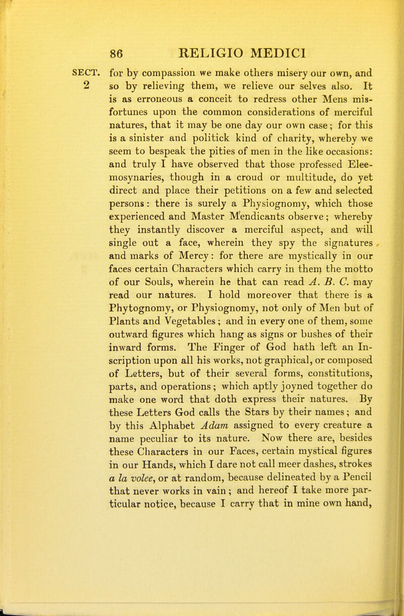 r 86 RELIGIO MEDICI SECT, for by compassion we make others misery our own, and 2 so by relieving them, we relieve our selves also. It is as erroneous a conceit to redress other Mens mis- fortunes upon the common considerations of merciful natures, that it may be one day our own case; for this is a sinister and politick kind of charity, whereby we seem to bespeak the pities of men in the like occasions: and truly I have observed that those professed Elee- mosynaries, though in a croud or multitude, do yet direct and place their petitions on a few and selected persons: there is surely a Physiognomy, which those experienced and Master Mendicants observe ; whereby they instantly discover a merciful aspect, and will single out a face, wherein they spy the signatures -• and marks of Mercy: for there are mystically in our faces certain Characters which carry in them the motto of our Souls, wherein he that can read A. B. C. may read our natures. I hold moreover that there is a Phytognomy, or Physiognomy, not only of Men but of Plants and Vegetables ; and in every one of them, some outward figures which hang as signs or bushes of their inward forms. The Finger of God hath left an In- scription upon all his works, not graphical, or composed of Letters, but of their several forms, constitutions, parts, and operations; which aptly joyned together do make one word that doth express their natures. By these Letters God calls the Stars by their names; and by this Alphabet Adam assigned to every creature a name peculiar to its nature. Now there are, besides these Characters in our Faces, certain mystical figures in our Hands, which I dare not call meer dashes, strokes a la volee, or at random, because delineated by a Pencil that never works in vain; and hereof I take more par- ticular notice, because I carry that in mine own hand,