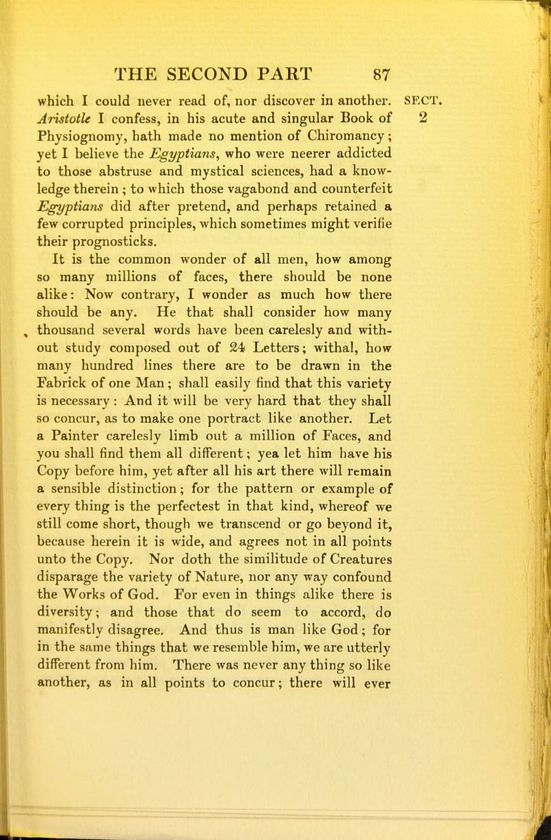 which I could never read of, nor discover in another. SEC Aristotle I confess, in his acute and singular Book of 2 Physiognomy, hath made no mention of Chiromancy; yet I believe the Egyptians, who were neerer addicted to those abstruse and mystical sciences, had a know- ledge therein ; to which those vagabond and counterfeit Egyptians did after pretend, and perhaps retained a few corrupted principles, which sometimes might verifie their prognosticks. It is the common wonder of all men, how among so many millions of faces, there should be none alike: Now contrary, I wonder as much how there should be any. He that shall consider how many ^ thousand several words have been carelesly and with- out study composed out of 24 Letters; withal, how many hundred lines there are to be drawn in the Fabrick of one Man; shall easily find that this variety is necessary : And it will be very hard that they shall so concur, as to make one portract like another. Let a Painter carelesly limb out a million of Faces, and you shall find them all different; yea let him have his Copy before him, yet after all his art there will remain a sensible distinction; for the pattern or example of every thing is the perfectest in that kind, whereof we still come short, though we transcend or go beyond it, because herein it is wide, and agrees not in all points unto the Copy. Nor doth the similitude of Creatures disparage the variety of Nature, nor any way confound the Works of God. For even in things alike there is diversity; and those that do seem to accord, do manifestly disagree. And thus is man like God; for in the same things that we resemble him, we are utterly different from him. There was never any thing so like another, as in all points to concur; there will ever