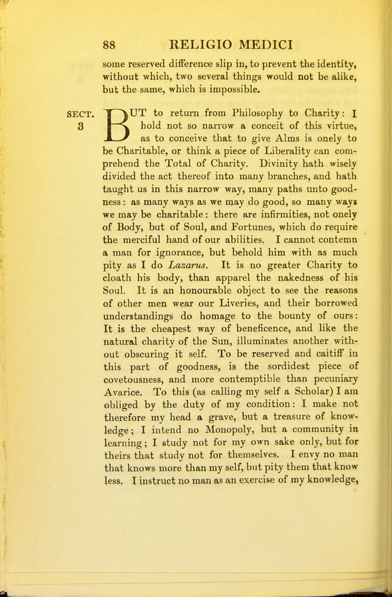 some reserved difference slip in, to prevent the identity, without which, two several things would not be alike, but the same, which is impossible, BUT to return from Philosophy to Charity: I hold not so narrow a conceit of this virtue, as to conceive that to give Alms is onely to be Charitable, or think a piece of Liberality can com- prehend the Total of Charity, Divinity hath wisely divided the act thereof into many branches, and hath taught us in this narrow way, many paths unto good- ness : as many ways as we may do good, so many ways we may be charitable: there are infirmities, not onely of Body, but of Soul, and Fortunes, which do require the merciful hand of our abilities. I cannot contemn a man for ignorance, but behold him with as much pity as I do Lazarus. It is no greater Charity to cloath his body, than apparel the nakedness of his Soul. It is an honourable object to see the reasons of other men wear our Liveries, and their borrowed understandings do homage to the bounty of ours: It is the cheapest way of beneficence, and like the natural charity of the Sun, illuminates another with- out obscuring it self. To be reserved and caitiff in this part of goodness, is the sordidest piece of covetousness, and more contemptible than pecuniary Avarice. To this (as calling my self a Scholar) I am obliged by the duty of my condition: I make not therefore my head a grave, but a treasure of know- ledge; I intend no Monopoly, but a community in learning; I study not for my own sake only, but for theirs that study not for themselves. I envy no man that knows more than my self, but pity them that know less. I instruct no man as an exercise of my knowledge,