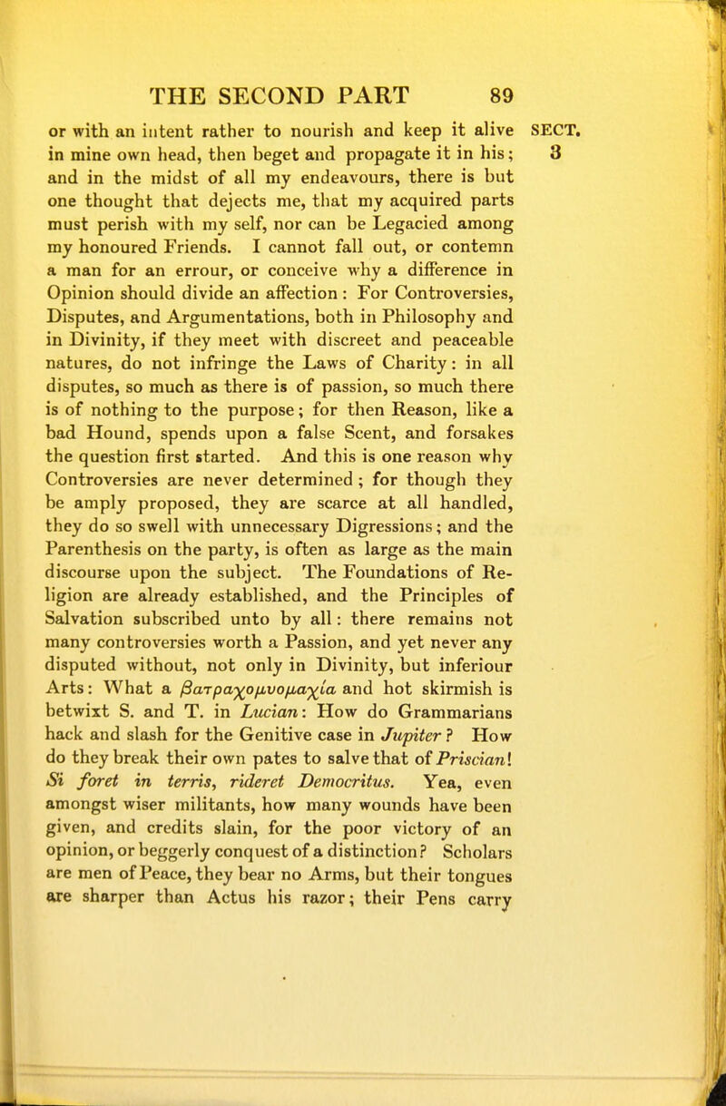 or with an intent rather to nourish and keep it alive SECT, in mine own head, then beget and propagate it in his; 3 and in the midst of all my endeavours, there is but one thought that dejects me, that my acquired parts must perish with my self, nor can be Legacied among my honoured Friends. I cannot fall out, or contemn a man for an errour, or conceive why a difference in Opinion should divide an affection : For Controversies, Disputes, and Argumentations, both in Philosophy and in Divinity, if they meet with discreet and peaceable natures, do not infringe the Laws of Charity: in all disputes, so much as there is of passion, so much there is of nothing to the purpose; for then Reason, like a bad Hound, spends upon a false Scent, and forsakes the question first started. And this is one reason why Controversies are never determined ; for though they be amply proposed, they are scarce at all handled, they do so swell with unnecessary Digressions; and the Parenthesis on the party, is often as large as the main discourse upon the subject. The Foundations of Re- ligion are already established, and the Principles of Salvation subscribed unto by all: there remains not many controversies worth a Passion, and yet never any disputed without, not only in Divinity, but inferiour Arts: What a /Sar/ja^^o/iuo/iia^ia. and hot skirmish is betwixt S. and T. in Ltician: How do Grammarians hack and slash for the Genitive case in Jupiter ? How do they break their own pates to salve that of Prisdanl Si foret in terris, rideret Democritus. Yea, even amongst wiser militants, how many wounds have been given, and credits slain, for the poor victory of an opinion, or beggerly conquest of a distinction? Scholars are men of Peace, they bear no Arms, but their tongues are sharper than Actus his razor; their Pens carry