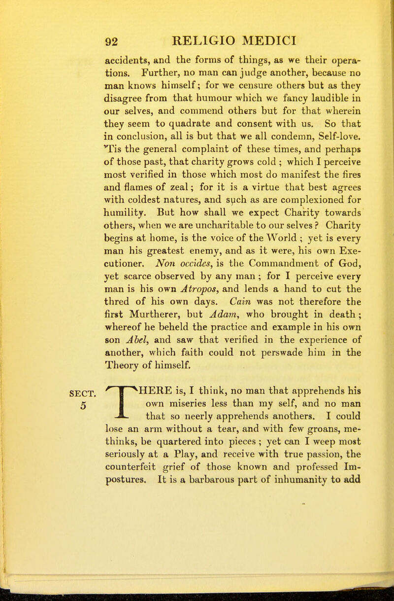 accidents, and the forms of things, as we their opera- tions. Further, no man can judge another, because no man knows himself; for we censure others but as they disagree from that humour which we fancy laudible in our selves, and commend others but for that wherein they seem to quadrate and consent with us. So that in conclusion, all is but that we all condemn. Self-love. Tis the general complaint of these times, and perhaps of those past, that charity grows cold ; which I perceive most verified in those which most do manifest the fires and flames of zeal; for it is a virtue that best agrees with coldest natures, and. s^ch as are complexioned for humility. But how shall we expect Charity towards others, when we are uncharitable to our selves ? Charity begins at home, is the voice of the World ; yet is every man his greatest enemy, and as it were, his own Exe- cutioner. Non Decides, is the Commandment of God, yet scarce observed by any man ; for I perceive every man is his own Atropos, and lends a hand to cut the thred of his own days. Cain was not therefore the first Murtherer, but Adam, who brought in death; whereof he beheld the practice and example in his own son Abel, and saw that verified in the experience of another, which faith could not perswade him in the Theory of himself. THERE is, I think, no man that apprehends his own miseries less than my self, and no man that so neerly apprehends anothers. I could lose an arm without a tear, and with few groans, me- thinks, be quartered into pieces ; yet can I weep most seriously at a Play, and receive with true passion, the counterfeit grief of those known and professed Im- postures. It is a barbarous part of inhumanity to add