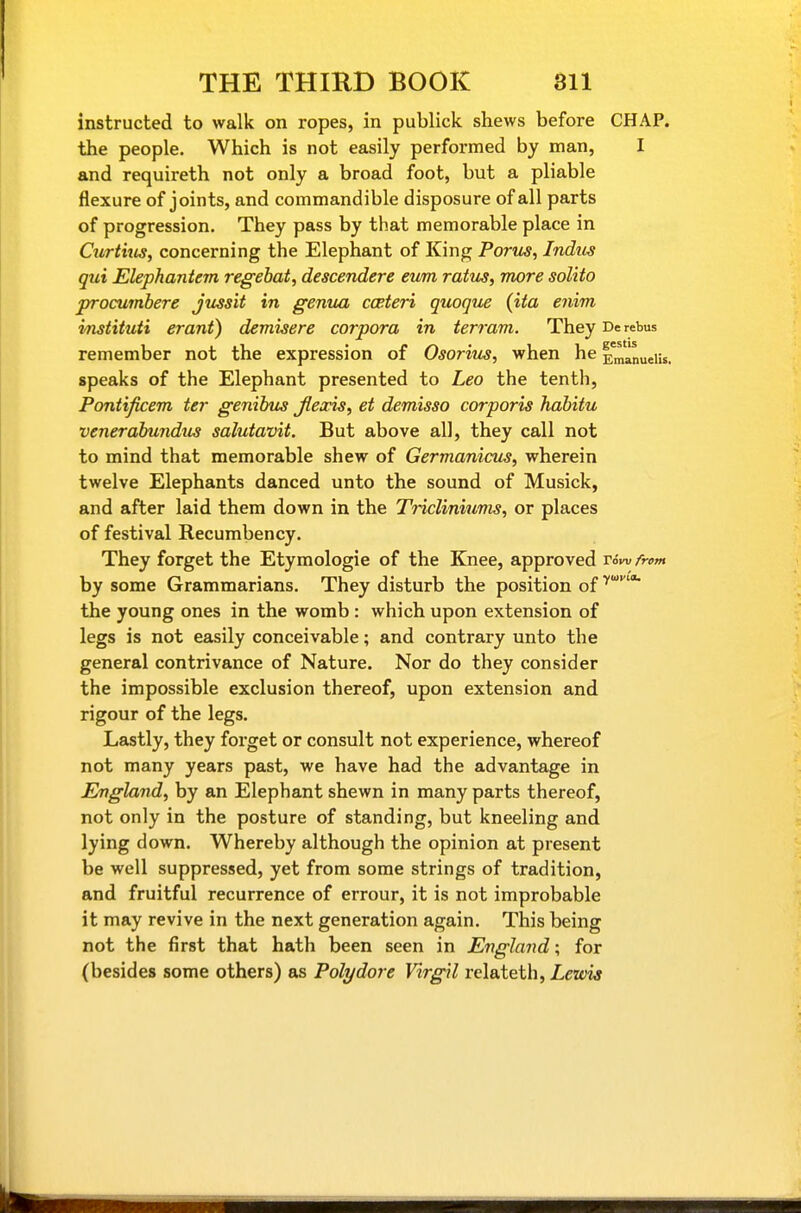 instructed to walk on ropes, in publick shews before CHAP, the people. Which is not easily performed by man, I and requireth not only a broad foot, but a pliable flexure of joints, and commandible disposure of all parts of progression. They pass by that memorable place in Curthis, concerning the Elephant of King Porus, Indus qui Elephantem regehat, descendere eum ratus, more solito jrrocumbere Jussit in genua cceteri quoqu^ (ita enim imtituti erant) demisere corpora in terram. They De rebus remember not the expression of Osoriv^, when he Emanueiis. speaks of the Elephant presented to Leo the tenth, Pontificem ter genibus Jieaois^ et demisso corporis habitu venerabundu^ salutavit. But above all, they call not to mind that memorable shew of Germanicus, wherein twelve Elephants danced unto the sound of Musick, and after laid them down in the Tricliniunis, or places of festival Recumbency. They forget the Etymologic of the Knee, approved rdw /rem by some Grammarians. They disturb the position of ^''* the young ones in the womb : which upon extension of legs is not easily conceivable; and contrary unto the general contrivance of Nature. Nor do they consider the impossible exclusion thereof, upon extension and rigour of the legs. Lastly, they forget or consult not experience, whereof not many years past, we have had the advantage in England, by an Elephant shewn in many parts thereof, not only in the posture of standing, but kneeling and lying down. Whereby although the opinion at present be well suppressed, yet from some strings of tradition, and fruitful recurrence of errour, it is not improbable it may revive in the next generation again. This being not the first that hath been seen in England; for (besides some others) as Poly dare Virgil relateth, Zeo'w