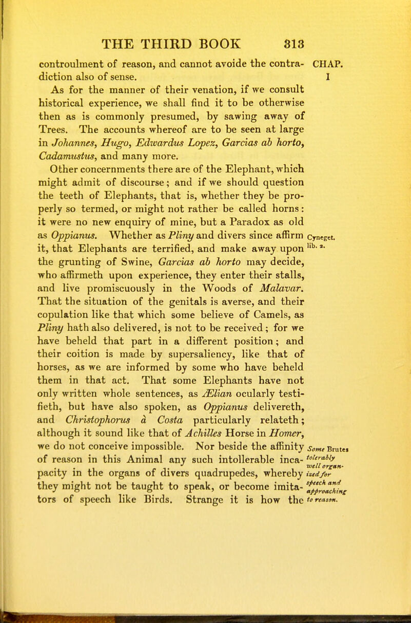 controulment of reason, and cannot avoide the contra- CHAP, diction also of sense. I As for the manner of their venation, if we consult historical experience, we shall find it to be otherwise then as is commonly presumed, by sawing away of Trees. The accounts whereof are to be seen at large in Johannes, Hugo, Edwardus Lopez, Garcias ab hortOy Cadavmshis, and many more. Other concernments there are of the Elephant, which might admit of discourse; and if we should question the teeth of Elephants, that is, whether they be pro- perly so termed, or might not rather be called horns: it were no new enquiry of mine, but a Paradox as old as Oppianus. Whether as Pliny and divers since affirm cynegct. it, that Elephants are terrified, and make away upon the grunting of Swine, Garcias ah horto may decide, who affirmeth upon experience, they enter their stalls, and live promiscuously in the Woods of Malavar. That the situation of the genitals is averse, and their copulation like that which some believe of Camels, as Pliny hath also delivered, is not to be received ; for we have beheld that part in a different position; and their coition is made by supersaliency, like that of horses, as we are informed by some who have beheld them in that act. That some Elephants have not only written whole sentences, as Mlian ocularly testi- fieth, but have also spoken, as Oppianus delivereth, and Christophorus a Costa particularly relateth; although it sound like that of Achilles Horse in Homer, we do not conceive impossible. Nor beside the affinity some Brutei of reason in this Animal any such intollerable inca- ''■^'j' well orgAn* pacity in the organs of divers quadrupedes, whereby iztdfor they might not be taught to speak, or become imita- 'f/prg^ckine tors of speech like Birds. Strange it is how the'»reasoH.