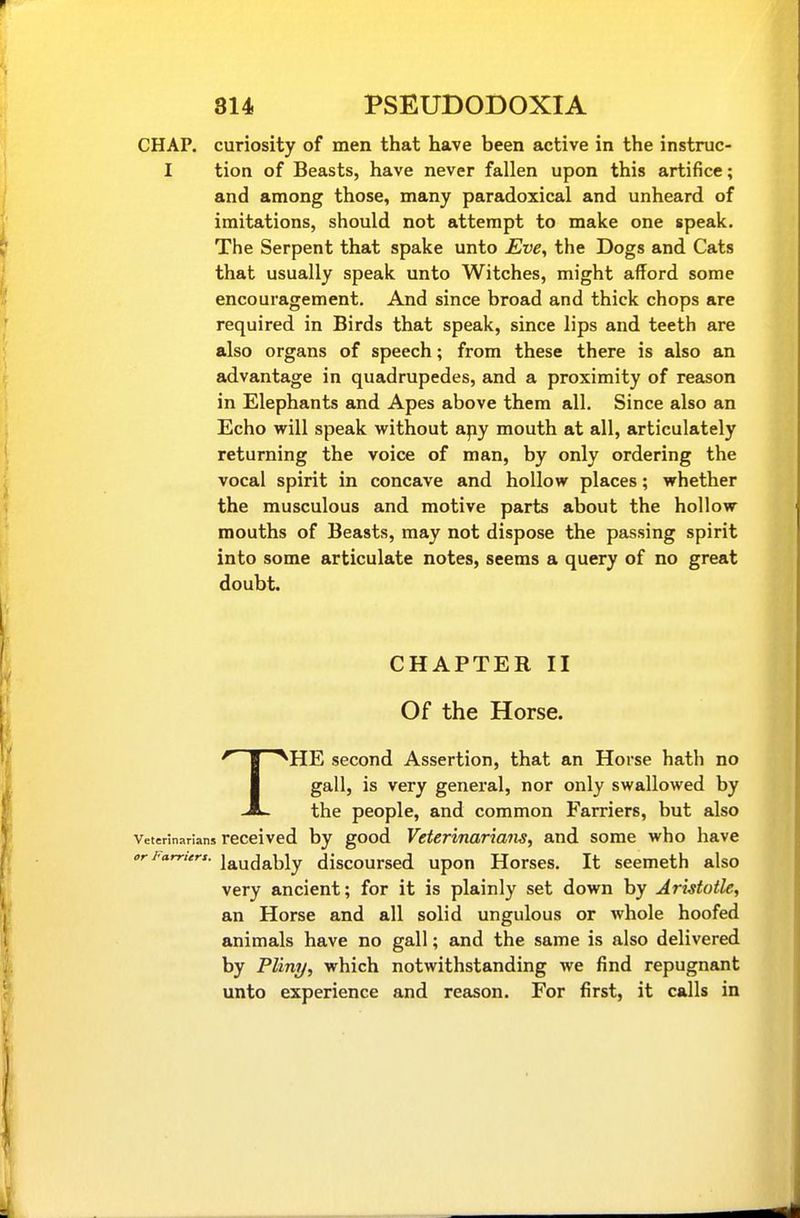 CHAP, curiosity of men that have been active in the instruc- I tion of Beasts, have never fallen upon this artifice; and among those, many paradoxical and unheard of imitations, should not attempt to make one speak. The Serpent that spake unto £ve, the Dogs and Cats that usually speak unto Witches, might afford some encouragement. And since broad and thick chops are required in Birds that speak, since lips and teeth are also organs of speech; from these there is also an advantage in quadrupedes, and a proximity of reason in Elephants and Apes above them all. Since also an Echo will speak without apy mouth at all, articulately returning the voice of man, by only ordering the vocal spirit in concave and hollow places; whether the rausculous and motive parts about the hollow mouths of Beasts, may not dispose the passing spirit into some articulate notes, seems a query of no great doubt. CHAPTER II Of the Horse. THE second Assertion, that an Horse hath no gall, is very general, nor only swallowed by the people, and common Farriers, but also Veterinarians reccived by good Veterinarians, and some who have orFarrttrs. j^udably discoursed upon Horses. It seemeth also very ancient; for it is plainly set down by Aristotle, an Horse and all solid ungulous or Avhole hoofed animals have no gall; and the same is also delivered by Pliny, which notwithstanding we find repugnant unto experience and reason. For first, it calls in