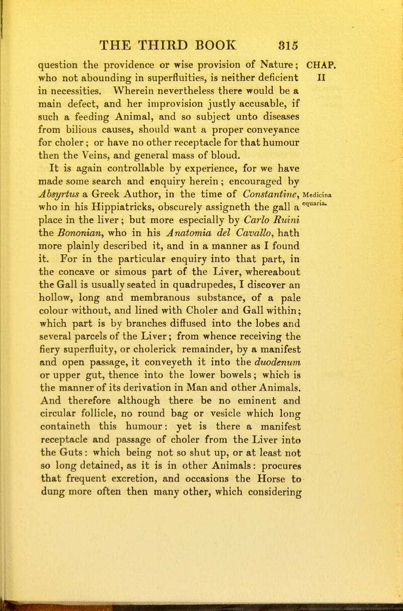 question the providence or wise provision of Nature; CHAP, who not abounding in superfluities, is neither deficient II in necessities. Wherein nevertheless there would be a main defect, and her improvision justly accusable, if such a feeding Animal, and so subject unto diseases from bilious causes, should want a proper conveyance for choler; or have no other receptacle for that humour then the Veins, and general mass of bloud. It is again controllable by experience, for we have made some search and enquiry herein; encouraged by Ahsyrtus a Greek Author, in the time of Constantine, Medicina who in his Hippiatricks, obscurely assigneth the gall a 'i*^'^ place in the liver; but more especially by Carlo Ruini the Bononian, who in his Anatomia del Cavallo, hath more plainly described it, and in a manner as I found it. For in the particular enquiry into that part, in the concave or simous part of the Liver, whereabout the Gall is usually seated in quadrupedes, I discover an hollow, long and membranous substance, of a pale colour without, and lined with Choler and Gall within; which part is by branches diffused into the lobes and several parcels of the Liver; from whence receiving the fiery superfluity, or cholerick remainder, by a manifest and open passage, it conveyeth it into the duodenum or upper gut, thence into the lower bowels; which is the manner of its derivation in Man and other Animals. And therefore although there be no eminent and circular follicle, no round bag or vesicle which long containeth this humour: yet is there a manifest receptacle and passage of choler from the Liver into the Guts: which being not so shut up, or at least not so long detained, as it is in other Animals: procures that frequent excretion, and occasions the Horse to dung more often then many other, which considering