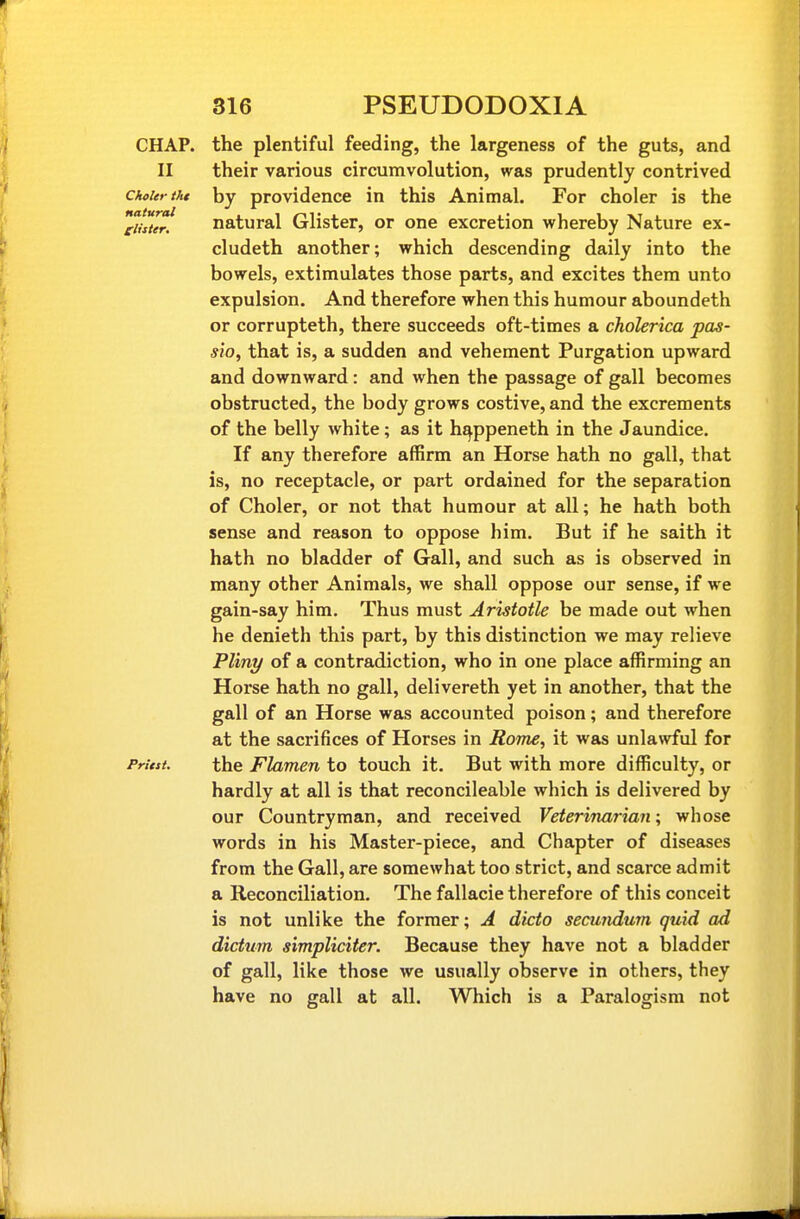 CHAP, the plentiful feeding, the largeness of the guts, and II their various circumvolution, was prudently contrived chcUriht by providence in this Animal. For choler is the Tii't^r! natural Glister, or one excretion whereby Nature ex- cludeth another; which descending daily into the bowels, extimulates those parts, and excites them unto expulsion. And therefore when this humour aboundeth or corrupteth, there succeeds oft-times a cholerica pas- sio, that is, a sudden and vehement Purgation upward and downward: and when the passage of gall becomes obstructed, the body grows costive, and the excrements of the belly white; as it h^ppeneth in the Jaundice. If any therefore affirm an Horse hath no gall, that is, no receptacle, or part ordained for the separation of Choler, or not that humour at all; he hath both sense and reason to oppose him. But if he saith it hath no bladder of Gall, and such as is observed in many other Animals, we shall oppose our sense, if we gain-say him. Thus must Aristotle be made out when he denieth this part, by this distinction we may relieve Pliny of a contradiction, who in one place affirming an Horse hath no gall, delivereth yet in another, that the gall of an Horse was accounted poison; and therefore at the sacrifices of Horses in Rome, it was unlawful for Priest. the Flamen to touch it. But with more difficulty, or hardly at all is that reconcileable which is delivered by our Countryman, and received Veterinarian; whose words in his Master-piece, and Chapter of diseases from the Gall, are somewhat too strict, and scarce admit a Reconciliation. The fallacie therefore of this conceit is not unlike the former; A dicto secundum quid ad dictum simpliciter. Because they have not a bladder of gall, like those we usually observe in others, they have no gall at all. Which is a Paralogism not