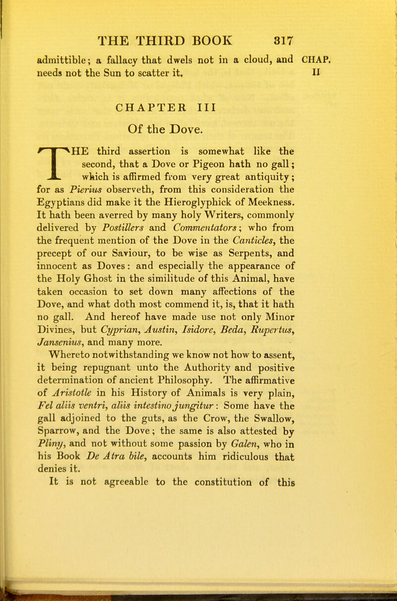 admittible; a fallacy that dwels not in a cloud, and CHAP, needs not the Sun to scatter it, U CHAPTER III Of the Dove. THE third assertion is somewhat like the second, that a Dove or Pigeon hath no gall; which is aflBrmed from very great antiquity; for as Pierius observeth, from this consideration the Egyptians did make it the Hieroglyphick of Meekness. It hath been averred by many holy Writers, commonly delivered by Postillers and Commentators; who from the frequent mention of the Dove in the Canticles^ the precept of our Saviour, to be wise as Serpents, and innocent as Doves: and especially the appearance of the Holy Ghost in the similitude of this Animal, have taken occasion to set down many affections of the Dove, and what doth most commend it, is, that it hath no gall. And hereof have made use not only Minor Divines, but Cyprian, Austin, Isidore, Beda, Rupertus, Jansenius, and many more. Whereto notwithstanding we know not how to assent, it being repugnant unto the Authority and positive determination of ancient Philosophy. The affirmative of Aristotle in his History of Animals is very plain, Fel aliis ventri, aliis intestino jungitur: Some have the gall adjoined to the guts, as the Crow, the Swallow, Sparrow, and the Dove; the same is also attested by Pliny, and not without some passion by Galen, who in his Book De Atra bile, accounts hira ridiculous that denies it. It is not agreeable to the constitution of this