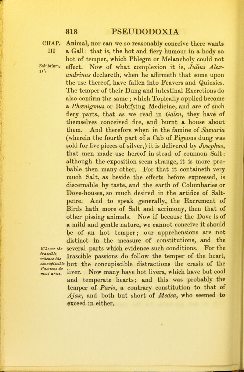 CHAP. Animal, nor can we so reasonably conceive there wants III a Gall: that is, the hot and fiery humour in a body so hot of temper, which Phlegm or Melancholy could not Saiubrium, effect, Now of what complexion it is, Julius Alex- andrinus declareth, when he affirmeth that some upon the use thereof, have fallen into Feavers and Quinsies. The temper of their Dung and intestinal Excretions do also confirm the same ; which Topically applied become a Phceniffmus or Rubifying Medicine, and are of such fiery parts, that as we read in Galen, they have of themselves conceived fire, and burnt a house about them. And therefore when in the famine of Saviaria (wherein the fourth part of a Cab of Pigeons dung was sold for five pieces of silver,) it is delivered by Josephus, that men made use hereof in stead of common Salt: although the exposition seem strange, it is more pro- bable then many other. For that it containeth very much Salt, as beside the effects before expressed, is discernable by taste, and the earth of Columbaries or Dove-houses, so much desired in the artifice of Salt- petre. And to speak generally, the Excrement of Birds hath more of Salt and acrimony, then that of other pissing animals. Now if because the Dove is of a mild and gentle nature, we cannot conceive it should be of an hot temper; our apprehensions are not distinct in the measure of constitutions, and the Whence the Several parts which evidence such conditions. For the Z7eMeihe Irascible passions do follow the temper of the heart, concuttscibie but the coucupisclble distractions the crasis of the most arise. Hvcr. Now many have hot livers, which have but cool and temperate hearts; and this was probably the temper of Paris, a contrary constitution to that of Ajax, and both but short of Medea, who seemed to exceed in either.