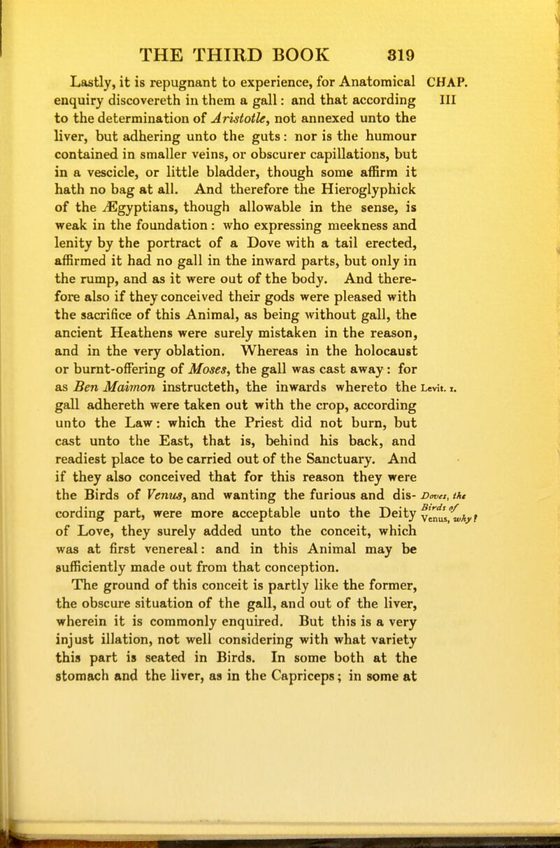Lastiy, it is repugnant to experience, for Anatomical CHAP, enquiry discovereth in them a gall: and that according III to the determination of Aristotle, not annexed unto the liver, but adhering unto the guts: nor is the humour contained in smaller veins, or obscurer capillations, but in a vescicle, or little bladder, though some affirm it hath no bag at all. And therefore the Hieroglyphick of the ^Egyptians, though allowable in the sense, is weak in the foundation : who expressing meekness and lenity by the portract of a Dove with a tail erected, affirmed it had no gall in the inward parts, but only in the rump, and as it were out of the body. And there- fore also if they conceived their gods were pleased with the sacrifice of this Animal, as being without gall, the ancient Heathens were surely mistaken in the reason, and in the very oblation. Whereas in the holocaust or burnt-offering of Moses, the gall was cast away : for as Ben Maimon instructeth, the inwards whereto the LevJt. i. gall adhereth were taken out with the crop, according unto the Law: which the Priest did not burn, but cast unto the East, that is, behind his back, and readiest place to be carried out of the Sanctuary. And if they also conceived that for this reason they were the Birds of Vemis, and wanting the furious and dis- Dmet, the cording part, were more acceptable unto the Deity vlnls.^'C/iy of Love, they surely added unto the conceit, which was at first venereal: and in this Animal may be sufficiently made out from that conception. The ground of this conceit is partly like the former, the obscure situation of the gall, and out of the liver, wherein it is commonly enquired. But this is a very injust illation, not well considering with what variety this part is seated in Birds. In some both at the stomach and the liver, as in the Capriceps; in some at