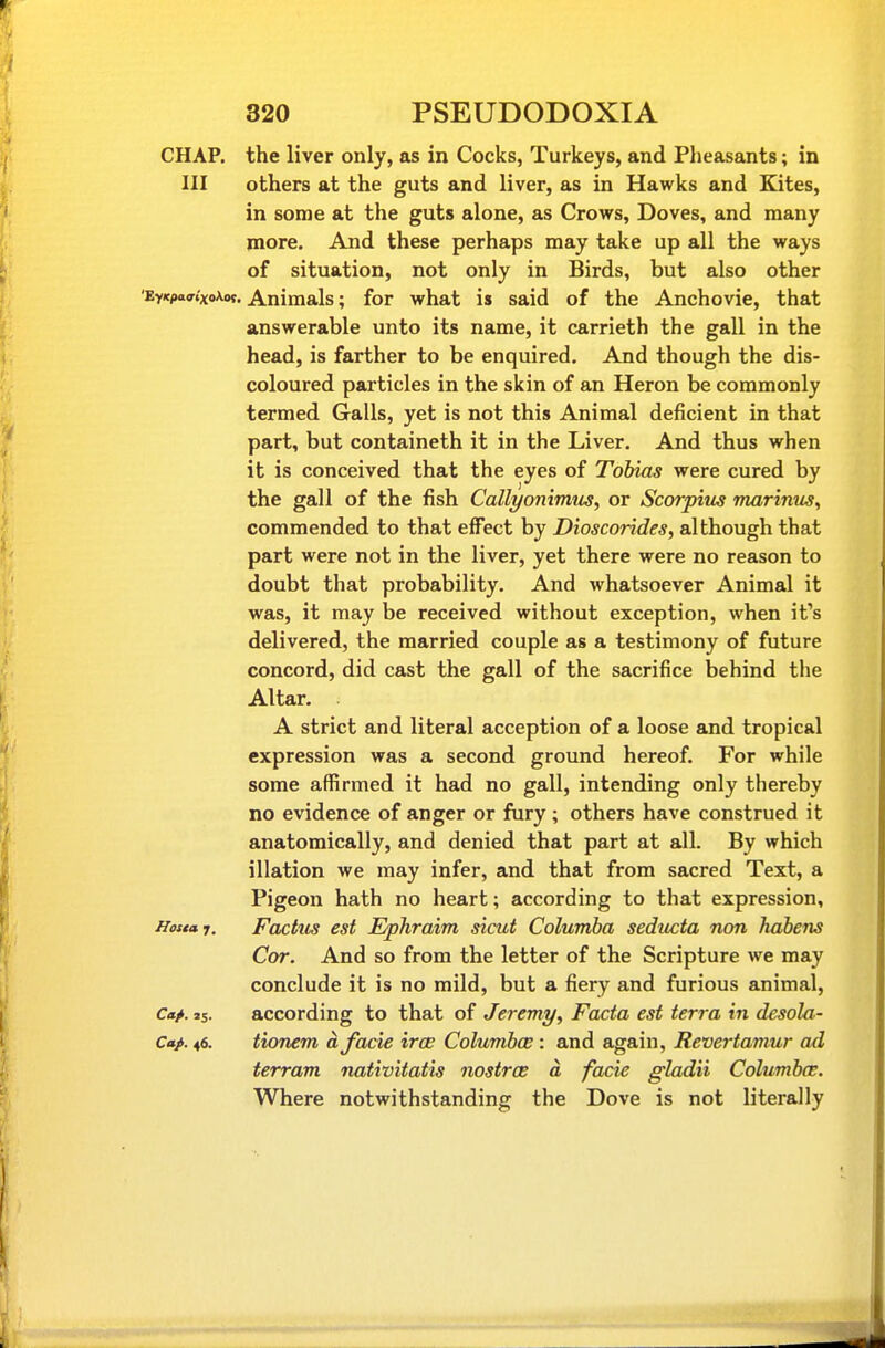 CHAP, the liver only, as in Cocks, Turkeys, and Plieasants; in III others at the guts and liver, as in Hawks and Kites, in some at the guts alone, as Crows, Doves, and many more. And these perhaps may take up all the ways of situation, not only in Birds, but also other 'EY(c/>a(7.xoXw. Animals; for what is said of the Anchovie, that answerable unto its name, it carrieth the gall in the head, is farther to be enquired. And though the dis- coloured particles in the skin of an Heron be commonly termed Galls, yet is not this Animal deficient in that part, but containeth it in the Liver. And thus when it is conceived that the eyes of Tobias were cured by the gall of the fish Callyonimus, or Scorpim marinus, commended to that effect by Dioscorides, although that part were not in the liver, yet there were no reason to doubt that probability. And whatsoever Animal it was, it may be received without exception, when it's delivered, the married couple as a testimony of future concord, did cast the gall of the sacrifice behind the Altar. . A strict and literal acception of a loose and tropical expression was a second ground hereof. For while some affirmed it had no gall, intending only thereby no evidence of anger or fiiry ; others have construed it anatomically, and denied that part at all. By which illation we may infer, and that from sacred Text, a Pigeon hath no heart; according to that expression, Hestai. Foetus cst Epliraim sicut Columba seducta non habens Cor. And so from the letter of the Scripture we may conclude it is no mild, but a fiery and furious animal, c«>. ss. according to that of Jeremy, Facta est terra in desola- Cap. 46. tionem a facie irce Columboe : and again, Revertamur ad terram nativitatis nostras a facie gladii Columboe. Where notwithstanding the Dove is not literally