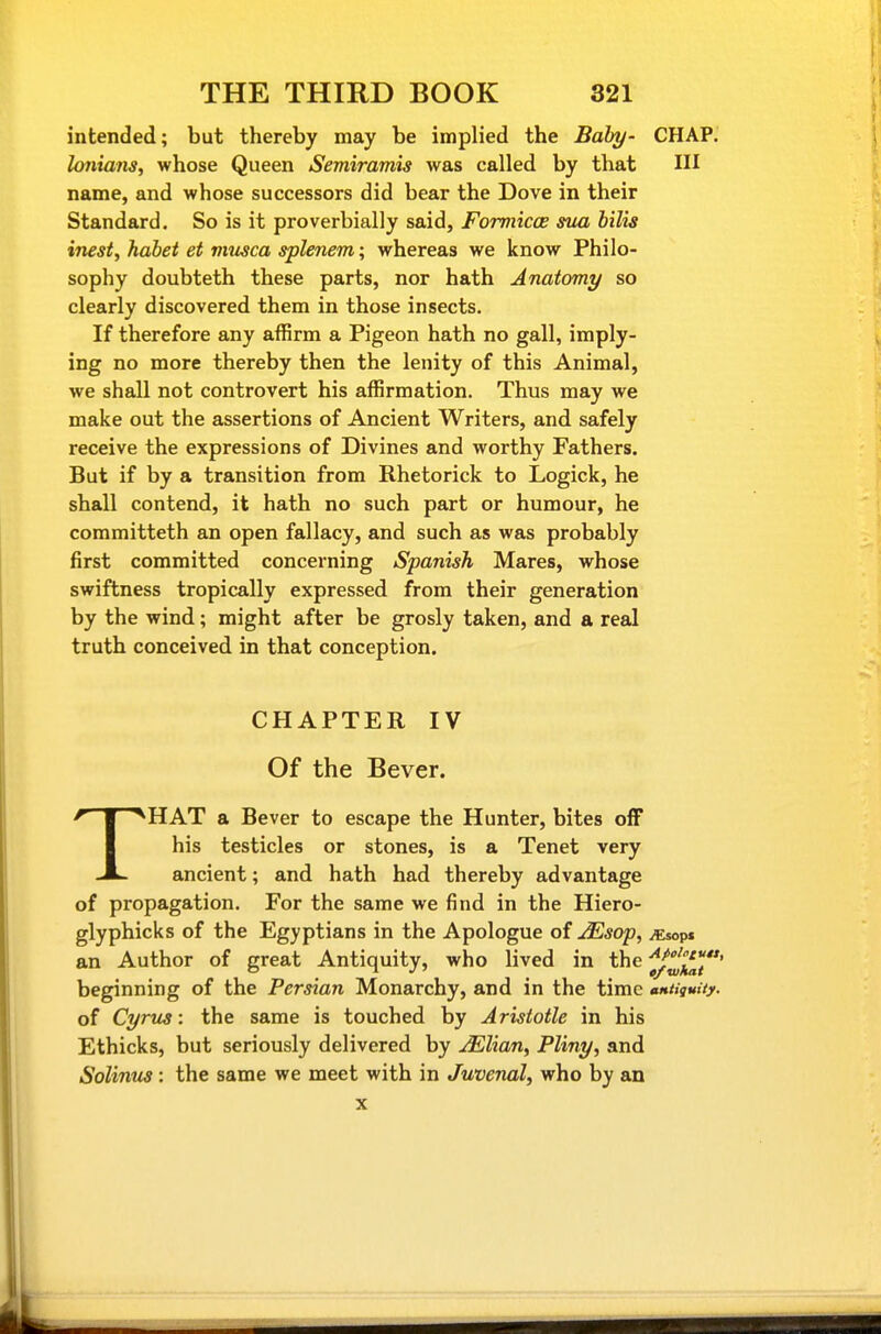 intended; but thereby may be implied the Baby- CHAP. lonians, whose Queen Semiramis was called by that HI name, and whose successors did bear the Dove in their Standard. So is it proverbially said, Formicce sua bilis inest, habet et viusca splenem; whereas we know Philo- sophy doubteth these parts, nor hath Anatomy so clearly discovered them in those insects. If therefore any affirm a Pigeon hath no gall, imply- ing no more thereby then the lenity of this Animal, we shall not controvert his affirmation. Thus may we make out the assertions of Ancient Writers, and safely receive the expressions of Divines and worthy Fathers. But if by a transition from Rhetorick to Logick, he shall contend, it hath no such part or humour, he committeth an open fallacy, and such as was probably first committed concerning Spanish Mares, whose swiftness tropically expressed from their generation by the wind; might after be grosly taken, and a real truth conceived in that conception. CHAPTER IV Of the Bever. THAT a Bever to escape the Hunter, bites off his testicles or stones, is a Tenet very ancient; and hath had thereby advantage of propagation. For the same we find in the Hiero- glyphicks of the Egyptians in the Apologue of JEsop, jEsops an Author of great Antiquity, who lived in the ^J^^/*' beginning of the Persian Monarchy, and in the time MtiquUy. of Cyrus: the same is touched by Aristotle in his Ethicks, but seriously delivered by jElian^ Pliny, and Solinus : the same we meet with in Juvenal, who by an X