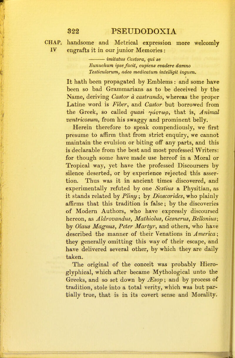 CHAP, handsome and Metrical expression more welcomly IV engrafts it in our junior Memories: imitatus Castora, qui se Eunuchum ipse fadt, cupiens evadere damno Testiculorum, adeo medicatum intelligit inguen. It hath been propagated by Emblems : and some have been so bad Grammarians as to be deceived by the Name, deriving Castor a casirando, whereas the proper Latine word is Fiber, and Castor but borrowed from the Greek, so called quasi yd'STcop, that is, Animal ventricosum, from his swaggy and prominent belly. Herein therefore to speak compendiously, we first presume to affirm that from strict enquiry, we cannot maintain the evulsion or biting off any parts, and this is declarable from the best and most professed Writers: for though some have made use hereof in a Moral or Tropical way, yet have the professed Discoursers by silence deserted, or by experience rejected this asser- tion. Thus was it in ancient times discovered, and experimentally refuted by one Sestitis a Physitian, as it stands related by Pliny; by Dioscorides, who plainly affirms that this tradition is false; by the discoveries of Modern Authors, who have expressly discoursed hereon, as Aldrovandios, Mathiolus, Gesnerus, Bellonius; by Olaus MagniLS, Peter Martyr, and others, who have described the manner of their Venations in America; they generally omitting this way of their escape, and have delivered several other, by which they are daily taken. The original of the conceit was probably Hiero- glyphical, which after became Mythological unto the Greeks, and so set down by JEsop; and by process of tradition, stole into a total verity, which was but par- tially true, that is in its covert sense and Morality.