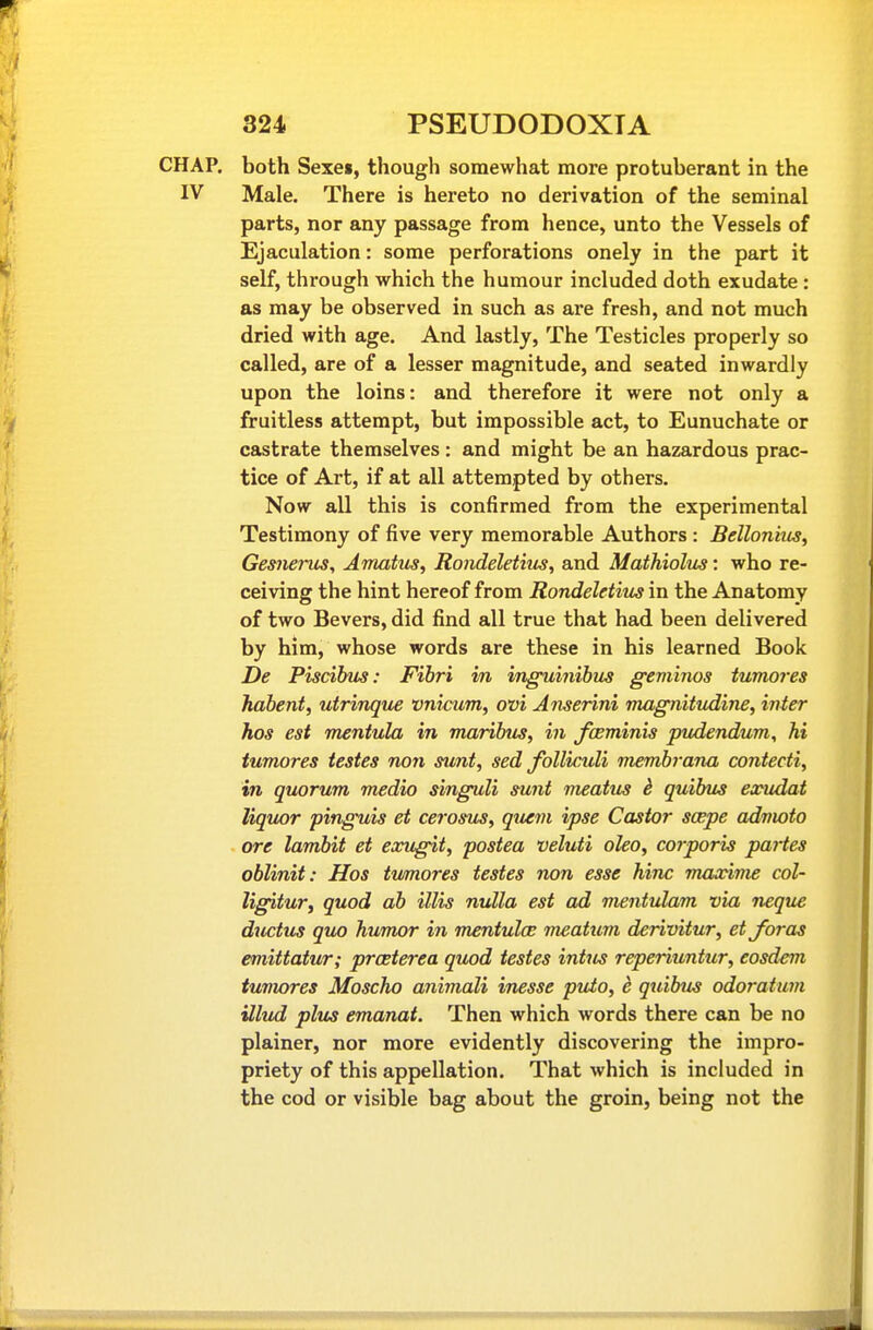 CHAP, both Sexe», though somewhat more protuberant in the IV Male. There is hereto no derivation of the seminal parts, nor any passage from hence, unto the Vessels of Ejaculation: some perforations onely in the part it self, through which the humour included doth exudate : as may be observed in such as are fresh, and not much dried with age. And lastly. The Testicles properly so called, are of a lesser magnitude, and seated inwardly upon the loins: and therefore it were not only a fruitless attempt, but impossible act, to Eunuchate or castrate themselves : and might be an hazardous prac- tice of Art, if at all attempted by others. Now all this is confirmed from the experimental Testimony of five very memorable Authors : Bellonhts, Gemerus, Amatus, Rondeletius, and Mathiolus: who re- ceiving the hint hereof from Rondeletitcs in the Anatomy of two Severs, did find all true that had been delivered by him, whose words are these in his learned Book De Piscihus: Fihri in inguinibiLS geviinos tumores habent, utrinque vnicum, ovi Anserini magnitudine, inter hos est mentula in maribus, in fceminis pudendum, hi tumores testes non sunt, sed folliculi membrana contecti, in quorum medio singuli sunt meatus d quibus exudat liquor pinguis et cerosu^, queni ipse Castor scepe admoto ore lambit et exugit, postea veluti oleo, corporis partes oblinit: Hos tumores testes non esse hinc maxime col- ligitur, quod ab illis nulla est ad mentulam via neque ductus quo humor in mentulce meatum derivitur, etjoras emittatur; proeterea quod testes intus reperiuntur, eosdem tumores Moscho animali inesse puto, e quibus odoratum illud plus emanat. Then which words there can be no plainer, nor more evidently discovering the impro- priety of this appellation. That which is included in the cod or visible bag about the groin, being not the