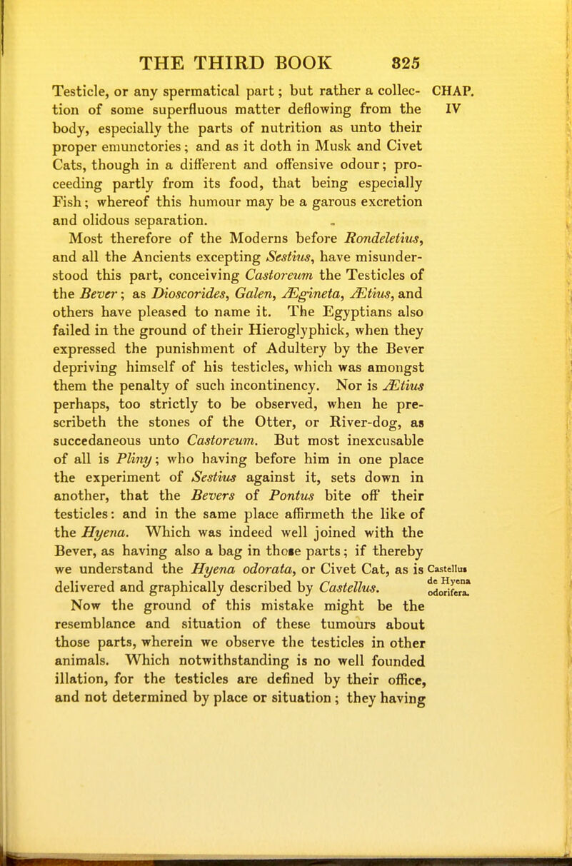Testicle, or any spermatical part; but rather a coUec- CHAP, tion of some superfluous matter deflowing from the IV body, especially the parts of nutrition as unto their proper emunctories; and as it doth in Musk and Civet Cats, though in a different and offensive odour; pro- ceeding partly from its food, that being especially Fish; whereof this humour may be a garous excretion and olidous separation. Most therefore of the Moderns before RondeJetius, and all the Ancients excepting Sestnis, have misunder- stood this part, conceiving Castoreum the Testicles of the Bever; as Dioscorides, Galen, uEgineta, JEtim, and others have pleased to name it. The Egyptians also failed in the ground of their Hieroglyphick, when they expressed the punishment of Adultery by the Bever depriving himself of his testicles, which was amongst them the penalty of such incontinency. Nor is jEtius perhaps, too strictly to be observed, when he pre- scribeth the stones of the Otter, or River-dog, as succedaneous unto Castoreum. But most inexcusable of all is Pli7i7/; who having before him in one place the experiment of Sestius against it, sets down in another, that the Severs of Pontus bite off their testicles: and in the same place affirmeth the like of the Hyena. Which was indeed well joined with the Bever, as having also a bag in those parts; if thereby we understand the Hyena odorata, or Civet Cat, as is Castdiui delivered and graphically described by Castellus. ododfer^ Now the ground of this mistake might be the resemblance and situation of these tumours about those parts, wherein we observe the testicles in other animals. Which notwithstanding is no well founded illation, for the testicles are defined by their office, and not determined by place or situation ; they having