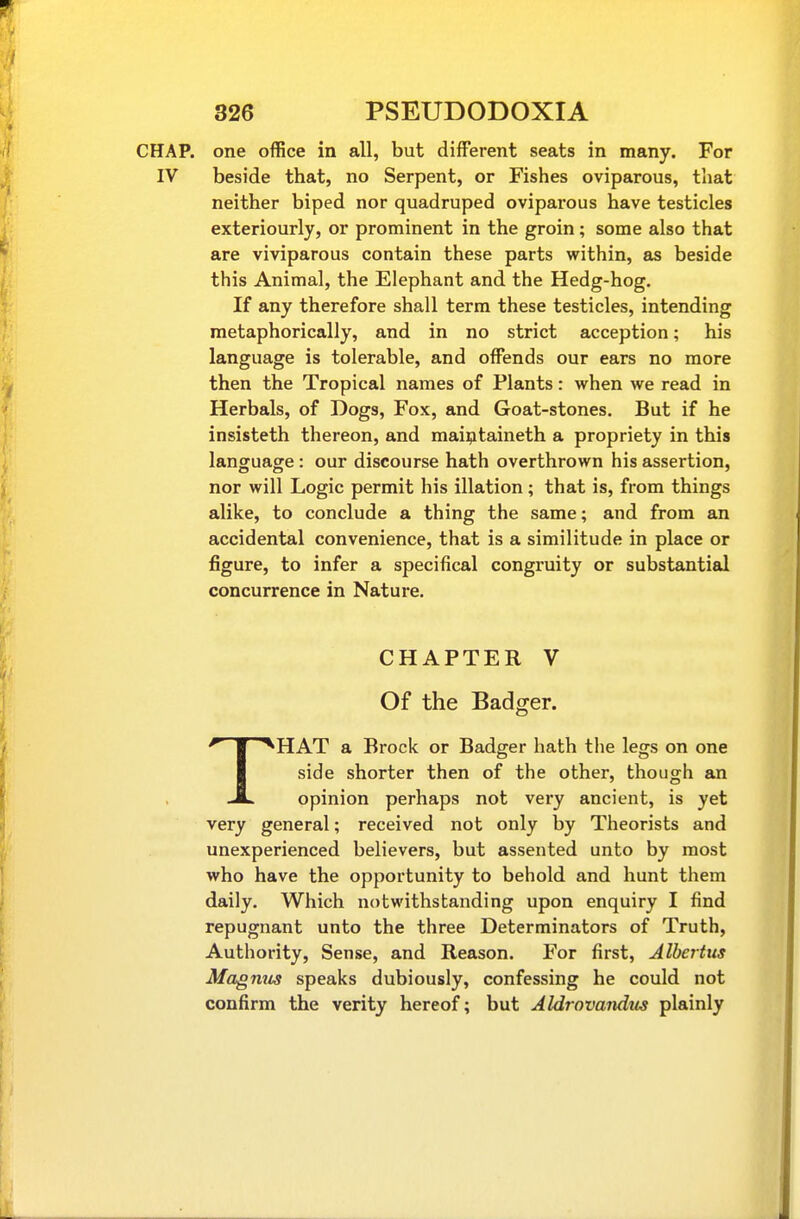 CHAP, one office in all, but different seats in many. For IV beside that, no Serpent, or Fishes oviparous, that neither biped nor quadruped oviparous have testicles exteriourly, or prominent in the groin; some also that are viviparous contain these parts within, as beside this Animal, the Elephant and the Hedg-hog. If any therefore shall term these testicles, intending metaphorically, and in no strict acception; his language is tolerable, and offends our ears no more then the Tropical names of Plants: when we read in Herbals, of Dogs, Fox, and Goat-stones, But if he insisteth thereon, and mai^taineth a propriety in this language : our discourse hath overthrown his assertion, nor will Logic permit his illation; that is, from things alike, to conclude a thing the same; and from an accidental convenience, that is a similitude in place or figure, to infer a specifical congruity or substantial concurrence in Nature. CHAPTER V Of the Badger. THAT a Brock or Badger hath tlie legs on one side shorter then of the other, though an opinion perhaps not very ancient, is yet very general; received not only by Theorists and unexperienced believers, but assented unto by most who have the opportunity to behold and hunt them daily. Which notwithstanding upon enquiry I find repugnant unto the three Determinators of Truth, Authority, Sense, and Reason. For first, Albertus Magmis speaks dubiously, confessing he could not confirm the verity hereof; but Aldrovandus plainly