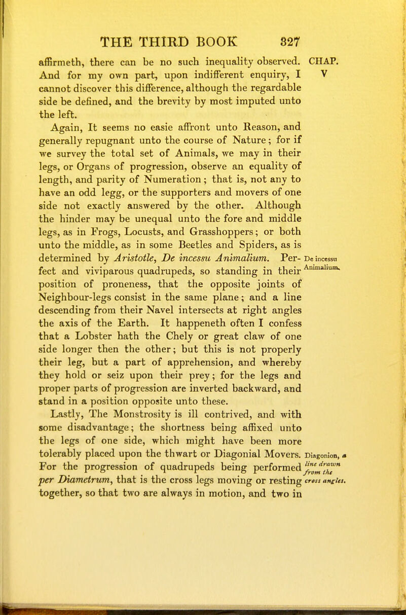 affirmeth, there can be no such inequality observed. CHAP. And for my own part, upon indifferent enquiry, I V cannot discover this difference, although the regardable side be defined, and the brevity by most imputed unto the left. Again, It seems no easie affront unto Reason, and generally repugnant unto the course of Nature ; for if we survey the total set of Animals, we may in their legs, or Organs of progression, observe an equality of length, and parity of Numeration; that is, not any to have an odd legg, or the supporters and movers of one side not exactly answered by the other. Although the hinder may be unequal unto the fore and middle legs, as in Frogs, Locusts, and Grasshoppers; or both unto the middle, as in some Beetles and Spiders, as is determined by Aristotle, De incessu Animalium. Per- De incessu feet and viviparous quadrupeds, so standing in their position of proneness, that the opposite joints of Neighbour-legs consist in the same plane; and a line descending from their Navel intersects at right angles the axis of the Earth. It happeneth often I confess that a Lobster hath the Chely or great claw of one side longer then the other; but this is not properly their leg, but a part of apprehension, and whereby they hold or seiz upon their prey; for the legs and proper parts of progression are inverted backward, and stand in a position opposite unto these. Lastly, The Monstrosity is ill contrived, and with some disadvantage; the shortness being affixed unto the legs of one side, which might have been more tolerably placed upon the thwart or Diagonial Movers. DKigonion,« For the progression of quadrupeds being performed ^^^''^^J per Diametrum, that is the cross legs moving or resting anties. together, so that two are always in motion, and two in