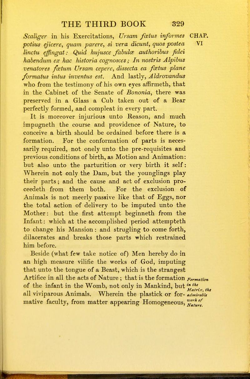 Scaliger in his Exercitations, Ursam foetus informes CHAP. potius ejicere, quam par ere, si vera dicunt, quos postea VI linctu effingat: Quid hujmce Jahuloe authoribus fidei habendum ex hac hisioria cognosces; In nostris Alpibus venatores fcetum Ursam cepere, dissecta ea foetus plane /ormatus intus inventus est. And lastly, Aldrovandiis who from the testimony of his own eyes affirmeth, that in the Cabinet of the Senate of Bononia, there was preserved in a Glass a Cub taken out of a Bear perfectly formed, and compleat in every part. It is moreover injurious unto Reason, and much impugneth the course and providence of Nature, to conceive a birth should be ordained before there is a formation. For the conformation of parts is neces- sarily required, not onely unto the pre-requisites and previous conditions of birth, as Motion and Animation: but also unto the parturition or very birth it self: Wherein not only the Dam, but the younglings play their parts; and the cause and act of exclusion pro- ceedeth from them both. For the exclusion of Animals is not meerly passive like that of Eggs, nor the total action of delivery to be imputed unto the Mother: but the first attempt beginneth from the Infant: which at the accomplished period attempteth to change his Mansion: and strugling to come forth, dilacerates and breaks those parts which restrained him before. Beside (what few take notice of) Men hereby do in an high measure vilifie the works of God, imputing that unto the tongue of a Beast, which is the strangest Artifice in all the acts of Nature ; that is the formation Fermatien of the infant in the Womb, not only in Mankind, but 11 • • » • 1 -.xTi . 1 1 .1 Matrix, thi all viviparous Animals. Wherein the plastick or for- admirahu mative faculty, from matter appearing Homogeneous, ^^fjf.