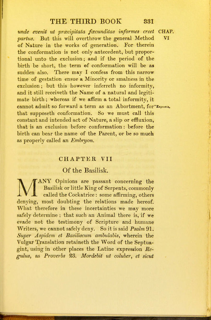 unde evenit ut proecipitata fcBcunditas informes creet CHAP. partus. But this will overthrow the general Method VI of Nature in the works of generation. For therein the conformation is not only antecedent, but propor- tional unto the exclusion; and if the period of the birth be short, the term of conformation will be as sudden also. There may I confess from this narrow time of gestation ensue a Minority or smalness in the exclusion; but this however inferreth no informity, and it still receiveth the Name of a natural and legiti- mate birth; whereas if we affirm a total informity, it cannot admit so forward a term as an Abortment, for' that supposeth conformation. So we must call this constant and intended act of Nature, a slip or effluxion, that is an exclusion before conformation: before the birth can bear the name of the Parent, or be so much as properly called an Emhryon. CHAPTER VII Of the Basilisk. MANY Opinions are passant concerning the Basilisk or little King of Serpents, commonly called the Cockatrice : some affirming, others denying, most doubting the relations made hereof. What therefore in these incertainties we may more safely determine : that such an Animal there is, if we evade not the testimony of Scripture and humane Writers, we cannot safely deny. So it is said Psalm 91. Super Aspidem et Basiliscum amlndahis, wherein the Vulgar Translation retaineth the Word of the Septua- gint, using in other places the Latine expression Re- g%dus, as Proverbs 23. Mordehit ut coluber, et siciU