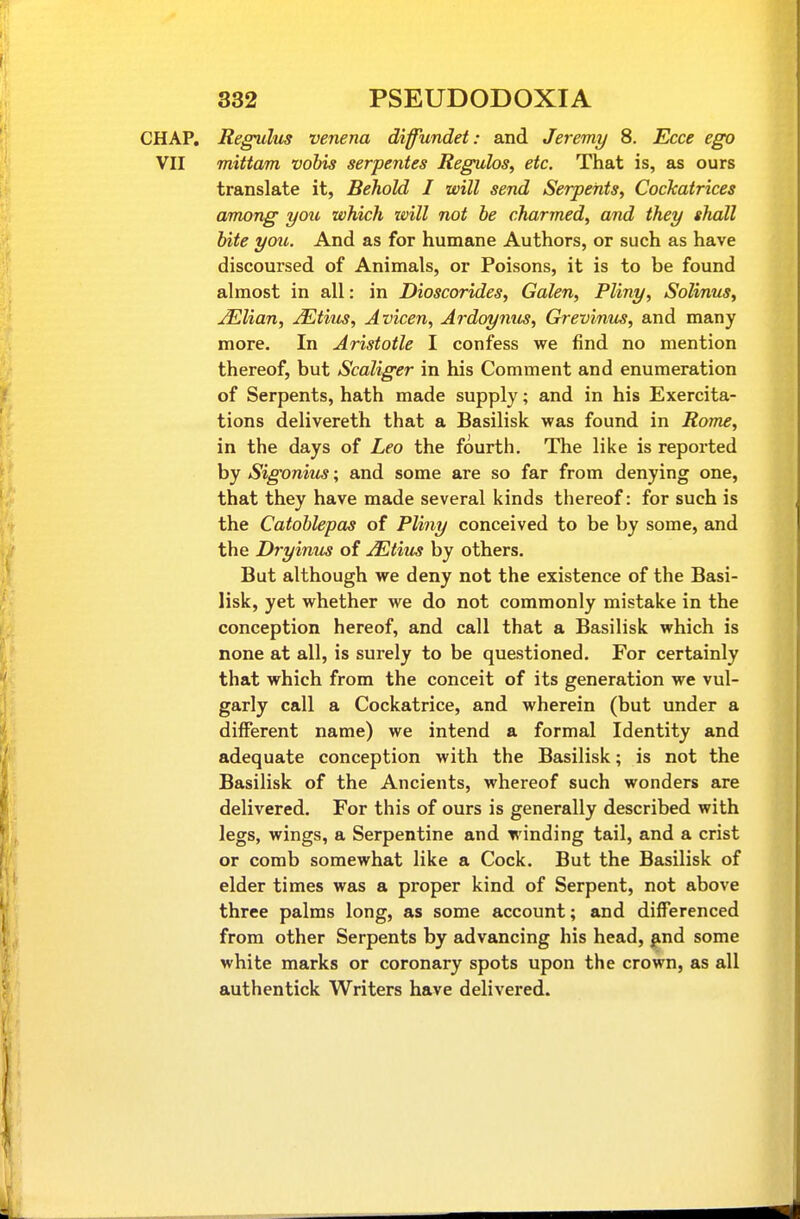 CHAP. Regulm venena diffundet: and Jeremy 8. Ecce ego VII mittam vobis serpentes Regulos, etc. That is, as ours translate it, Behold I will send Serpents, Cockatrices among you which will not be charmed, and they shall bite you. And as for humane Authors, or such as have discoursed of Animals, or Poisons, it is to be found almost in all: in Dioscorides, Galen, Pliny, Solinus, Julian, jEtius, Avicen, Ardoynus, Grevinu^, and many more. In Aristotle I confess we find no mention thereof, but Scaliger in his Comment and enumeration of Serpents, hath made supply; and in his Exercita- tions delivereth that a Basilisk was found in Rome, in the days of Leo the fourth. The like is reported by Sigoniu^s; and some are so far from denying one, that they have made several kinds thereof: for such is the Catoblepas of Pliny conceived to be by some, and the Dryinus of JEtius by others. But although we deny not the existence of the Basi- lisk, yet whether we do not commonly mistake in the conception hereof, and call that a Basilisk which is none at all, is surely to be questioned. For certainly that which from the conceit of its generation we vul- garly call a Cockatrice, and wherein (but under a different name) we intend a formal Identity and adequate conception with the Basilisk; is not the Basilisk of the Ancients, whereof such wonders are delivered. For this of ours is generally described with legs, wings, a Serpentine and winding tail, and a crist or comb somewhat like a Cock. But the Basilisk of elder times was a proper kind of Serpent, not above three palms long, as some account; and differenced from other Serpents by advancing his head, |ind some white marks or coronary spots upon the crown, as all authentick Writers have delivered.