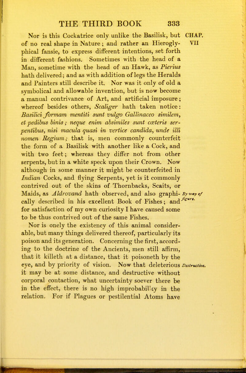 Nor is this Cockatrice only unlike the Basilisk, but CHAP, of no real shape in Nature; and rather an Hierogly- VII phical fansie, to express different intentions, set forth in different fashions. Sometimes with the head of a Man, sometime with the head of an Hawk, as Pierius hath delivered; and as with addition of legs the Heralds and Painters still describe it. Nor was it only of old a symbolical and allowable invention, but is now become a manual contrivance of Art, and artificial imposure; whereof besides others, Scaliger hath taken notice: Basilid Jbrmam mentiti sunt vidgo Gallinaceo similem, et pedibus Tnnis; neque enim absimiles sunt cceteris ser- peniibus, nisi macula quasi in vertice Candida, unde illi nomen Regium; that is, men commonly counterfeit the form of a Basilisk with another like a Cock, and with two feet; whereas they differ not from other serpents, but in a white speck upon their Crown. Now although in some manner it might be counterfeited in Indian Cocks, and flying Serpents, yet is it commonly contrived out of the skins of Thornbacks, Scaits, or Maids, as Aldrovand hath observed, and also grsip^ii-By way»/ cally described in his excellent Book of Fishes; and^^*^* for satisfaction of my own curiosity I have caused some to be thus contrived out of the same Fishes. Nor is onely the existency of this animal consider- able, but many things delivered thereof, particularly its poison and its generation. Concerning the first, accord- ing to the doctrine of the Ancients, men still affirm, that it killeth at a distance, that it poisoneth by the eye, and by priority of vision. Now that deleterious Dcstructht. it may be at some distance, and destructive without corporal contaction, what uncertainty soever there be in the effect, there is no high improbabilicy in the relation. For if Plagues or pestilential Atoms have