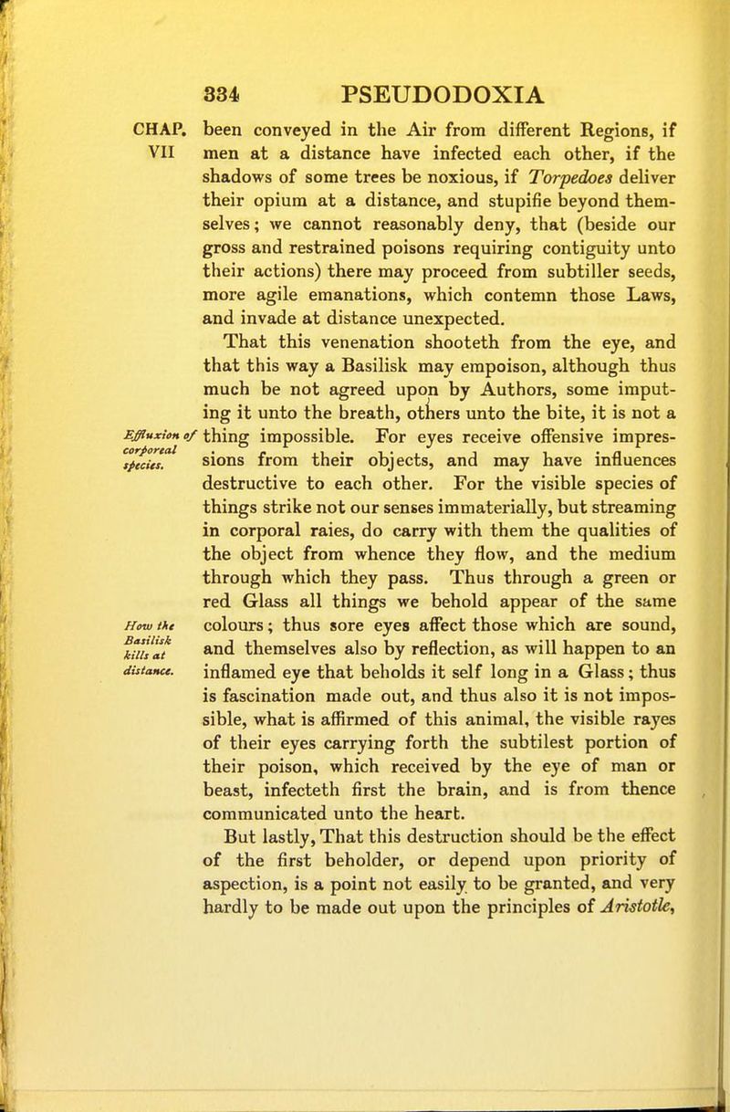 CHAP, been conveyed in the Air from different Regions, if VII men at a distance have infected each other, if the shadows of some trees be noxious, if Torpedoes deliver their opium at a distance, and stupifie beyond them- selves; we cannot reasonably deny, that (beside our gross and restrained poisons requiring contiguity unto their actions) there may proceed from subtiller seeds, more agile emanations, which contemn those Laws, and invade at distance unexpected. That this venenation shooteth from the eye, and that this way a Basilisk may empoison, although thus much be not agreed upon by Authors, some imput- ing it unto the breath, others unto the bite, it is not a MffiuxioH of thing impossible. For eyes receive offensive impres- pfcitt^ sions from their objects, and may have influences destructive to each other. For the visible species of things strike not our senses immaterially, but streaming in corporal raies, do carry with them the qualities of the object from whence they flow, and the medium through which they pass. Thus through a green or red Glass all things we behold appear of the same How ihe colours; thus sore eyes affect those which are sound, ^ult themselves also by reflection, as will happen to an distance. inflamed eye that beholds it self long in a Glass; thus is fascination made out, and thus also it is not impos- sible, what is affirmed of this animal, the visible rayes of their eyes carrying forth the subtilest portion of their poison, which received by the eye of man or beast, infecteth first the brain, and is from thence communicated unto the heart. But lastly, That this destruction should be the effect of the first beholder, or depend upon priority of aspection, is a point not easily to be granted, and very hardly to be made out upon the principles of AristotU,