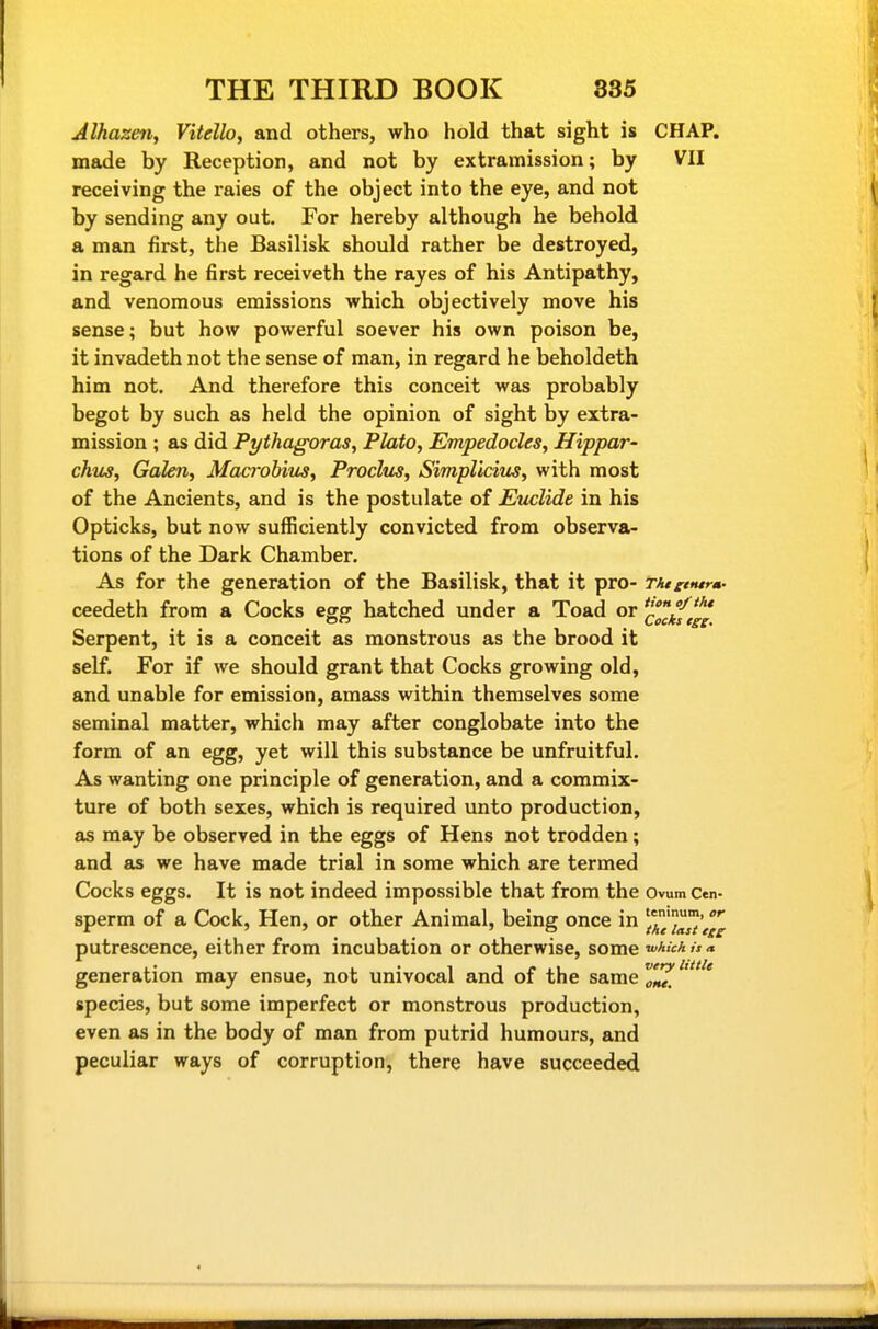 Jlhazen, Vitdlo, and others, who hold that sight is CHAP, made by Reception, and not by extramission; by VII receiving the raies of the object into the eye, and not by sending any out. For hereby although he behold a man first, the Basilisk should rather be destroyed, in regard he first receiveth the rayes of his Antipathy, and venomous emissions which objectively move his sense; but how powerful soever his own poison be, it invadeth not the sense of man, in regard he beholdeth him not. And therefore this conceit was probably begot by such as held the opinion of sight by extra- mission ; as did Pythagoras, Plato, Empedocles, Hippar- chus, Galen, Macrobitcs, Proclus, Simpllcius, with most of the Ancients, and is the postulate of Euclide in his Opticks, but now sufficiently convicted from observa- tions of the Dark Chamber. As for the generation of the Basilisk, that it pro- Tktitntrm- ceedeth from a Cocks egg hatched under a Toad or ^^f,^^* Serpent, it is a conceit as monstrous as the brood it self. For if we should grant that Cocks growing old, and unable for emission, amass within themselves some seminal matter, which may after conglobate into the form of an egg, yet will this substance be unfruitful. As wanting one principle of generation, and a commix- ture of both sexes, which is required unto production, as may be observed in the eggs of Hens not trodden; and as we have made trial in some which are termed Cocks eggs. It is not indeed impossible that from the Ovum Cen- sperm of a Cock, Hen, or other Animal, being once in putrescence, either from incubation or otherwise, some ^^ich is a generation may ensue, not univocal and of the same species, but some imperfect or monstrous production, even as in the body of man from putrid humours, and peculiar ways of corruption, there have succeeded