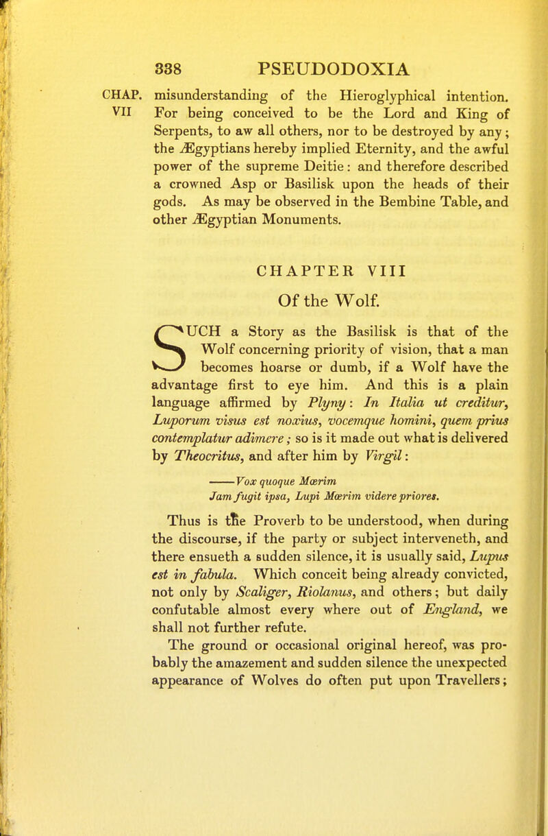 CHAP, misunderstanding of the Hieroglyphical intention. VII For being conceived to be the Lord and King of Serpents, to aw all others, nor to be destroyed by any; the ^Egyptians hereby implied Eternity, and the awful power of the supreme Deitie: and therefore described a crowned Asp or Basilisk upon the heads of their gods. As may be observed in the Bembine Table, and other ^Egyptian Monuments. CHAPTER VIII Of the Wolf. SUCH a Story as the Basilisk is that of the Wolf concerning priority of vision, that a man becomes hoarse or dumb, if a Wolf have the advantage first to eye him. And this is a plain language affirmed by Plyny: In Italia ut creditur^ Ln/porum visus est noxius, vocemque homini, quern prim contemplatur adimcre; so is it made out what is delivered by Theocritus, and after him by Virgil: ——Voxquoque Maerim Jam fugit ipsa, Lupi Mosritn videre prioret. Thus is tSe Proverb to be understood, when during the discourse, if the party or subject interveneth, and there ensueth a sudden silence, it is usually said. Lupus est in fabula. Which conceit being already convicted, not only by Scaliger, Riolanus, and others; but daily confutable almost every where out of England, we shall not further refute. The ground or occasional original hereof, was pro- bably the amazement and sudden silence the unexpected appearance of Wolves do often put upon Travellers;