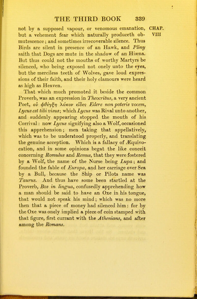 not by a supposed vapour, or venomous emanation, CHAP, but a vehement fear which naturally produceth ob- VIII mutescence; and sometimes irrecoverable silence. Thus Birds are silent in presence of an Hawk, and Pliny saith that Dogs are mute in the shadow of an Hiaena. But thus could not the mouths of worthy Martyrs be silenced, who being exposed not onely unto the eyes, but the merciless teeth of Wolves, gave loud expres- sions of their faith, and their holy clamours were heard as high as Heaven. That which much promoted it beside the common Proverb, was an expression in Theocritus, a very ancient Poet, ov (})d€y^7} \vKov el'Se? Edere non poteris vocem, Lycusest tibi visus; which Lycus was Rival unto another, and suddenly appearing stopped the mouth of his Corrival: now Lycus signifying also a Wolf, occasioned this apprehension; men taking that appellatively, which was to be understood properly, and translating the genuine acception. Which is a fallacy of yEquivo- cation, and in some opinions begat the like conceit concerning Romulus and Remus, that they were fostered by a Wolf, the name of the Nurse being Lupa; and founded the fable of Europa, and her carriage over Sea by a Bull, because the Ship or Pilots name was Taunts. And thus have some been startled at the Proverb, Bos in lingua, confusedly apprehending how a man should be said to have an Oxe in his tongue, that would not speak his mind; which was no more then that a piece of money had silenced him: for by the Oxe was onely implied a piece of coin stamped with that figure, first currant with the Athenians, and after among the Romans.