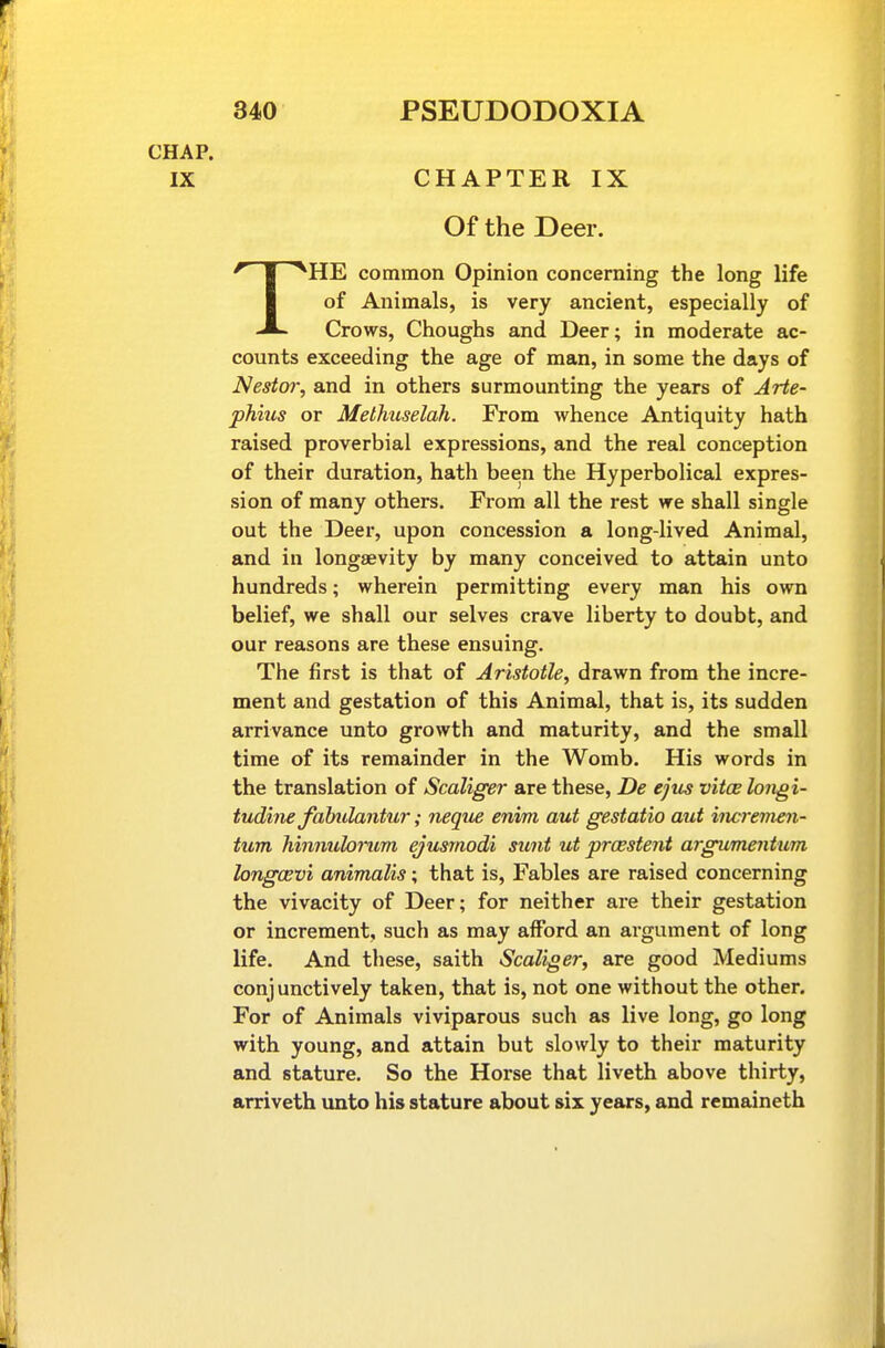 CHAP. IX CHAPTER IX Of the Deer. THE common Opinion concerning the long life of Animals, is very ancient, especially of Crows, Choughs and Deer; in moderate ac- counts exceeding the age of man, in some the days of Nesto?; and in others surmounting the years of Arte- phius or Methuselah. From whence Antiquity hath raised proverbial expressions, and the real conception of their duration, hath been the Hyperbolical expres- sion of many others. From all the rest we shall single out the Deer, upon concession a long-lived Animal, and in longaevity by many conceived to attain unto hundreds; wherein permitting every man his own belief, we shall our selves crave liberty to doubt, and our reasons are these ensuing. The first is that of Aristotle, drawn from the incre- ment and gestation of this Animal, that is, its sudden arrivance unto growth and maturity, and the small time of its remainder in the Womb. His words in the translation of Scaliger are these, De ejus vitce longi- tudine fahulantur; neque enim aut gestatio aut increvun- tum hinnulorum ejusrnodi sunt ut prcestent argumentum longCEvi animalis; that is, Fables are raised concerning the vivacity of Deer; for neither are their gestation or increment, such as may afford an argument of long life. And these, saith Scaliger, are good Mediums conjunctively taken, that is, not one without the other. For of Animals viviparous such as live long, go long with young, and attain but slowly to their maturity and stature. So the Horse that liveth above thirty, arriveth unto his stature about six years, and remaineth