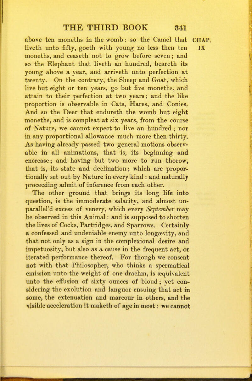 above ten nioneths in the womb: so the Camel that CHAP, liveth unto fifty, goeth with young no less then ten IX moneths, and ceaseth not to grow before seven; and so the Elephant that liveth an hundred, beareth its young above a year, and arriveth unto perfection at twenty. On the contrary, the Sheep and Goat, which live but eight or ten years, go but five moneths, and attain to their perfection at two years; and the like proportion is observable in Cats, Hares, and Conies. And so the Deer that endureth the womb but eight moneths, and is compleat at six years, from the course of Nature, we cannot expect to live an hundred ; nor in any proportional allowance much more then thirty. As having already passed two general motions observ- able in all animations, that is, its beginning and encrease; and having but two more to run thorow, that is, its state and declination; which are propor- tionally set out by Nature in every kind : and naturally proceeding admit of inference from each other. The other ground that brings its long life into question, is the immoderate salacity, and almost un- parallel'd excess of venery, which every September may be observed in this Animal: and is supposed to shorten the lives of Cocks, Partridges, and Sparrows. Certainly a confessed and undeniable enemy unto longaevity, and that not only as a sign in the complexional desire and impetuosity, but also as a cause in the frequent act, or iterated performance thereof. For though we consent not with that Philosopher, who thinks a spermatical emission unto the weight of one drachm, is aequivalent unto the effusion of sixty ounces of bloud; yet con- sidering the exolution and languor ensuing that act in some, the extenuation and marcour in others, and the visible acceleration it maketh of age in most: we cannot