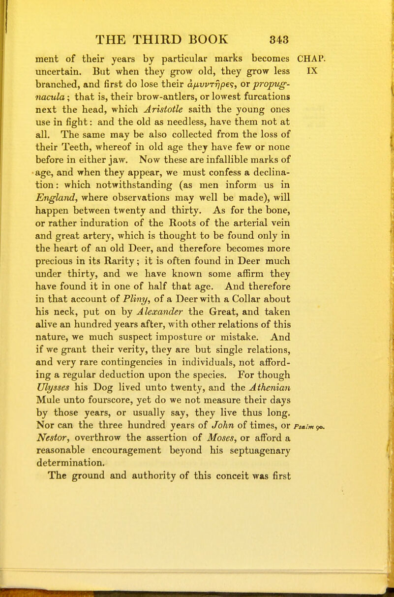 ment of their years by particular marks becomes CHAP, uncertain. But when they grow old, they grow less IX branched, and first do lose their a/iwr^pe?, or propug- nacula; that is, their brow-antlers, or lowest furcations next the head, which Aristotle saith the young ones use in fight: and the old as needless, have them not at all. The same may be also collected from the loss of their Teeth, whereof in old age they have few or none before in either jaw. Now these are infallible marks of •age, and when they appear, we must confess a declina- tion : which notwithstanding (as men inform us in England, where observations may well be made), will happen between twenty and thirty. As for the bone, or rather induration of the Roots of the arterial vein and great artery, which is thought to be found only in the heart of an old Deer, and therefore becomes more precious in its Rarity; it is often found in Deer much under thirty, and we have known some affirm they have found it in one of half that age. And therefore in that account of Pliny, of a Deer with a Collar about his neck, put on by Alexander the Great, and taken alive an hundred years after, with other relations of this nature, we much suspect imposture or mistake. And if we grant their verity, they are but single relations, and very rare contingencies in individuals, not afibrd- ing a regular deduction upon the species. For though Ulysses his Dog lived unto twenty, and the Atheniari Mule unto fourscore, yet do we not measure their days by those years, or usually say, they live thus long. Nor can the three hundred years of John of times, or Psa/mgo. Nestor, overthrow the assertion of Moses, or afford a reasonable encouragement beyond his septuagenary determination. The ground and authority of this conceit was first