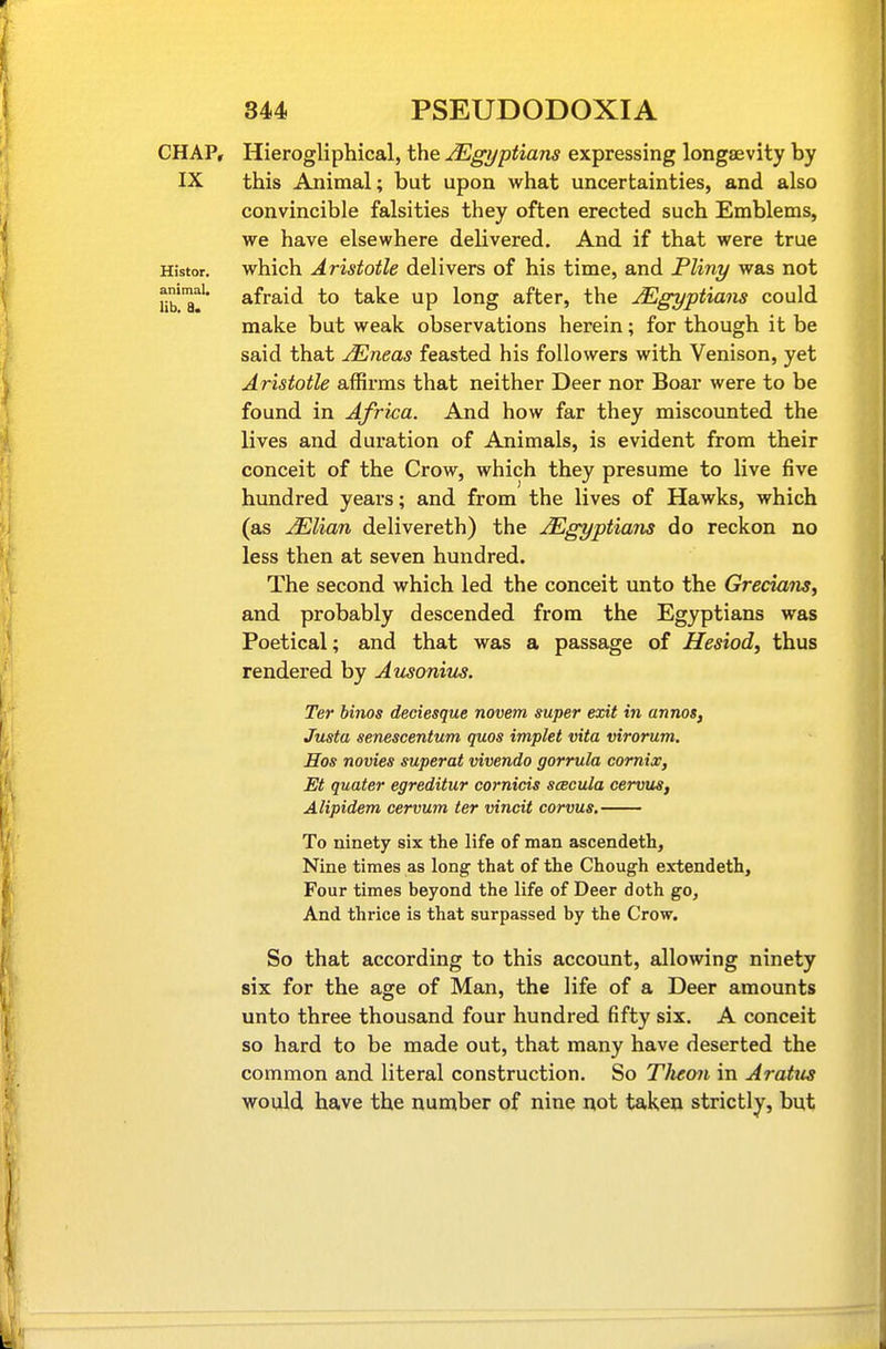 CHAP, Hierogliphical, the Egyptians expressing longaevity by IX this Animal; but upon what uncertainties, and also convincible falsities they often erected such Emblems, we have elsewhere delivered. And if that were true Histor. which Aristotle delivers of his time, and Pliny was not Ub^a!^ afraid to take up long after, the JEgyptians could make but weak observations herein; for though it be said that JEneas feasted his followers with Venison, yet Aristotle affirms that neither Deer nor Boar were to be found in Africa. And how far they miscounted the lives and duration of Animals, is evident from their conceit of the Crow, which they presume to live five hundred years; and from the lives of Hawks, which (as JElian delivereth) the Egyptians do reckon no less then at seven hundred. The second which led the conceit unto the Grecians^ and probably descended from the Egyptians was Poetical; and that was a passage of Hesiod, thus rendered by Ausonius. Ter binos deciesque novem super exit in annos, Justa senescentum quos implet vita virorum. Hos novies superat vivendo gorrula comix, Et quater egreditur cornicis scecula cervus, Alipidem cervum ter vincit corvus. To ninety six the life of man ascendeth. Nine times as long that of the Chough extendeth, Four times beyond the life of Deer doth go. And thrice is that surpassed by the Crow. So that according to this account, allowing ninety six for the age of Man, the life of a Deer amounts unto three thousand four hundred fifty six. A conceit so hard to be made out, that many have deserted the common and literal construction. So Tlieoii in Aratus would have the number of nine liot taken strictly, but