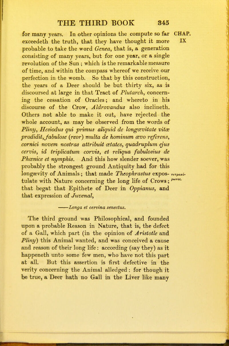 for many years. In other opinions the compute so far CHAP, exceedeth the truth, that they have thought it more IX probable to take the word Genea, that is, a generation consisting of many years, but for one year, or a single revolution of the Sun ; which is the remarkable measure of time, and within the compass whereof we receive our perfection in the womb. So that by this construction, the years of a Deer should be but thirty six, as is discoursed at large in that Tract of Plutarch, concern- ing the cessation of Oracles; and whereto in his discourse of the Crow, Aldrovandus also inclineth. Others not able to make it out, have rejected the whole account, as may be observed from the words of Pliny, Hesiodtis qui primus aliquid de longcevitate vitoe prodidit,Jahulose (rear) multa de hominum cevo referens, cornici novem nostras attribuit estates, quadruplum ejus cervis, id triplicatum corvis, et reliqua fabulosiiis de Phcenice et nymphis. And this how slender soever, was probably the strongest ground Antiquity had for this longaevity of Animals; that made Theophrastus expos- Tcrpaxo* tulate with Nature concerning the long life of Crows; that begat that Epithete of Deer in Oppianm, and that expression of Juvenal, Longa et cervina senectus. The third ground was Philosophical, and founded upon a probable Reason in Nature, that is, the defect of a Gall, which part (in the opinion of Aristotle and Pliny) this Animal wanted, and was conceived a cause and reason of their long life: according (say they) as it happeneth unto some few men, who have not this part at all. But this assertion is first defective in the verity concerning the Animal alledged : for though it be true, a Deer hath no Gall in the Liver like many