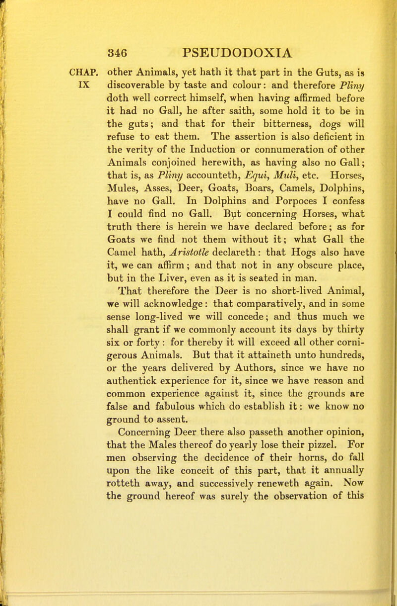 CHAP, other Animals, yet hath it that part in the Guts, as is IX discoverable by taste and colour: and therefore Pliny doth well correct himself, when having affirmed before it had no Gall, he after saith, some hold it to be in the guts; and that for their bitterness, dogs will refuse to eat them. The assertion is also deficient in the verity of the Induction or connumeration of other Animals conjoined herewith, as having also no Gall; that is, as Pliny accounteth, Equi, Midi, etc. Horses, Mules, Asses, Deer, Goats, Boars, Camels, Dolphins, have no Gall. In Dolphins and Porpoces I confess I could find no Gall. B^t concerning Horses, what truth there is herein we have declared before; as for Goats we find not them without it; what Gall the Camel hath, Aristotle declareth: that Hogs also have it, we can affirm; and that not in any obscure place, but in the Liver, even as it is seated in man. That therefore the Deer is no short-lived Animal, we will acknowledge: that comparatively, and in some sense long-lived we will concede; and thus much we shall grant if we commonly account its days by thirty six or forty: for thereby it will exceed all other corni- gerous Animals. But that it attaineth unto hundreds, or the years delivered by Authors, since we have no authentick experience for it, since we have reason and common experience against it, since the grounds are false and fabulous which do establish it: we know no ground to assent. Concerning Deer there also passeth another opinion, that the Males thereof do yearly lose their pizzel. For men observing the decidence of their horns, do fall upon the like conceit of this part, that it annually rotteth away, and successively reneweth again. Now the ground hereof was surely the observation of this