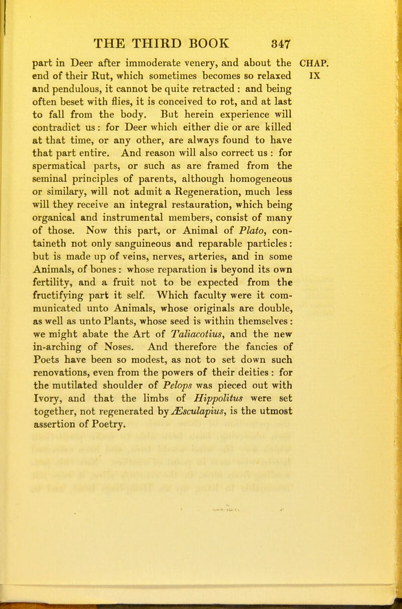 part in Deer after immoderate venery, and about the CHAP, end of their Rut, which sometimes becomes so relaxed IX and pendulous, it cannot be quite retracted : and being often beset with flies, it is conceived to rot, and at last to fall from the body. But herein experience will contradict us : for Deer which either die or are killed at that time, or any other, are always found to have that part entire. And reason will also correct us : for spermatical parts, or such as are framed from the seminal principles of parents, although homogeneous or sirailary, will not admit a Regeneration, much less will they receive an integral restauration, which being organical and instrumental members, consist of many of those. Now this part, or Animal of Plato, con- taineth not only sanguineous and reparable particles: but is made up of veins, nerves, arteries, and in some Animals, of bones : whose reparation is beyond its own fertility, and a fruit not to be expected from the fructifying part it self. Which faculty were it com- municated unto Animals, whose originals are double, as well as unto Plants, whose seed is within themselves: we might abate the Art of Taliacotius, and the new in-arching of Noses. And therefore the fancies of Poets have been so modest, as not to set down such renovations, even from the powers of their deities : for the mutilated shoulder of Pelops was pieced out with Ivory, and that the limbs of Hippolitus were set together, not regenerated by jEsculapius, is the utmost assertion of Poetry.