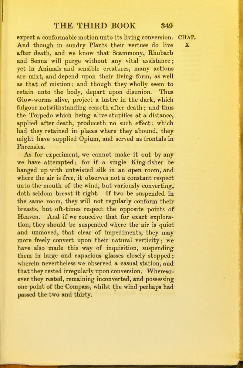 expect a conformable motion unto its living conversion. CHAP, And though in sundry Plants their vertues do live X after death, and we know that Scammony, Rhubarb and Senna will purge without any vital assistance; yet in Animals and sensible creatures, many actions are mixt, and depend upon their living form, as well as that of mistion; and though they wholly seem to retain unto the body, depart upon disunion. Thus Glow-worms alive, project a lustre in the dark, which fulgour notwithstanding ceaseth after death ; and thus the Torpedo which being alive stupifies at a distance, applied after death, produceth no such effect; which had they retained in places where they abound, they might have supplied Opium, and served as f rontals in Phrensies, As for experiment, we cannot make it out by any we have attempted; for if a single King-fisher be hanged up with untwisted silk in an open room, and where the air is free, it observes not a constant respect unto the mouth of the wind, but variously converting, doth seldom breast it right. If two be suspended in the same room, they will not regularly conform their breasts, but oft-times respect the opposite points of Heaven. And if we conceive that for exact explora- tion, they should be suspended where the air is quiet and unmoved, that clear of impediments, they may more freely convert upon their natural verticity; we have also made this way of inquisition, suspending them in large and capacious glasses closely stopped; wherein nevertheless we observed a casual station, and that they rested irregularly upon conversion. Whereso- ever they rested, remaining inconverted, and possessing one point of the Compass, whilst the wind perhaps had passed the two and thirty.