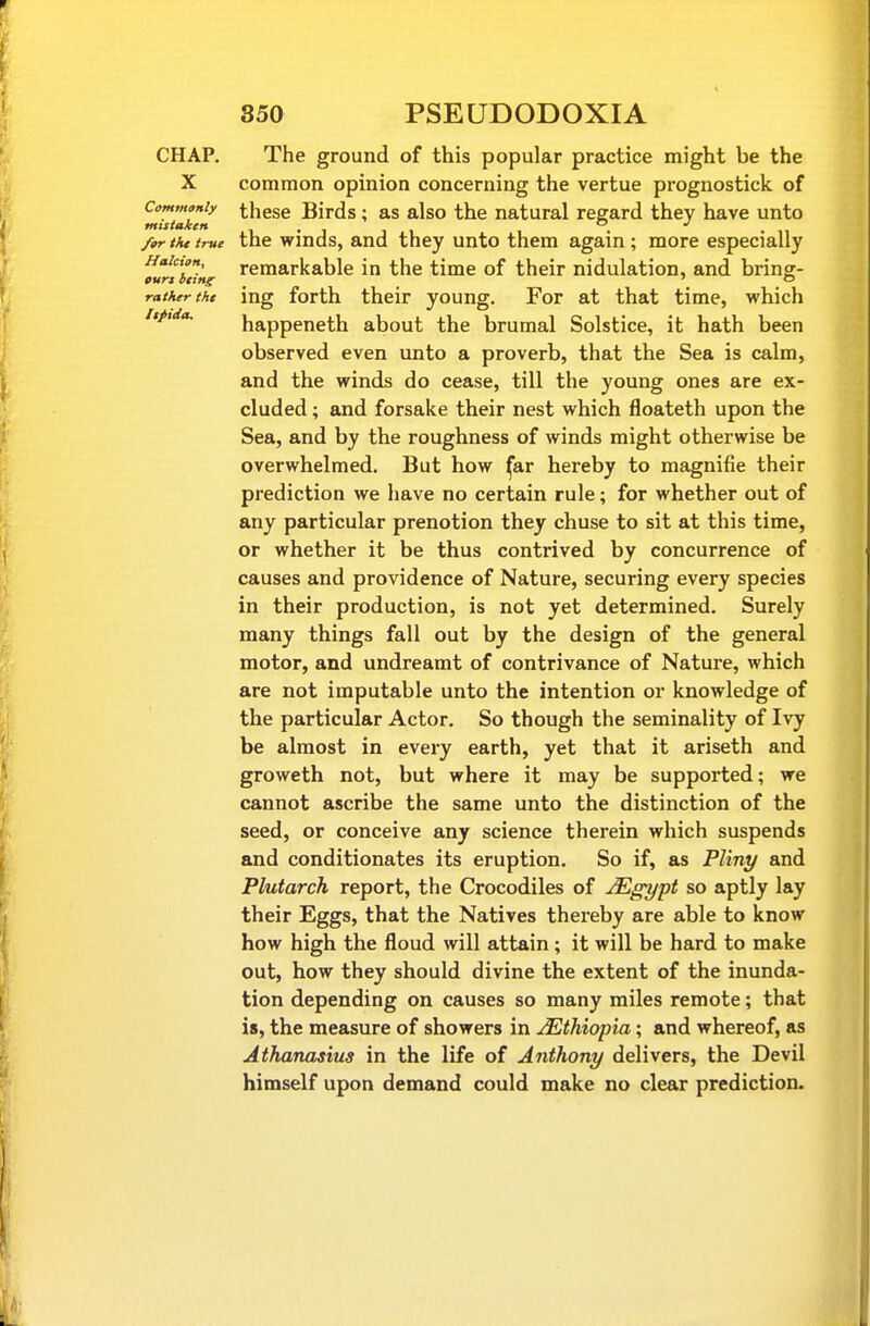 CHAP. The ground of this popular practice might be the X common opinion concerning the vertue prognostick of Commonly these Birds; as also the natural regard they have unto mistaken i-iii . for tkt true the winds, and they unto them again ; more especially Haicion, remarkable in the time of their nidulation, and bring- rather the ing forth their young. For at that time, which itpida, happeneth about the brumal Solstice, it hath been observed even unto a proverb, that the Sea is calm, and the winds do cease, till the young ones are ex- cluded ; and forsake their nest which floateth upon the Sea, and by the roughness of winds might otherwise be overwhelmed. But how ^ar hereby to magnifie their prediction we have no certain rule; for whether out of any particular prenotion they chuse to sit at this time, or whether it be thus contrived by concurrence of causes and providence of Nature, securing every species in their production, is not yet determined. Surely many things fall out by the design of the general motor, and undreamt of contrivance of Nature, which are not imputable unto the intention or knowledge of the particular Actor. So though the seminality of Ivy be almost in every earth, yet that it ariseth and groweth not, but where it may be supported; we cannot ascribe the same unto the distinction of the seed, or conceive any science therein which suspends and conditionates its eruption. So if, as Pliny and Plutarch report, the Crocodiles of JEgypt so aptly lay their Eggs, that the Natives thereby are able to know how high the floud will attain; it will be hard to make out, how they should divine the extent of the inunda- tion depending on causes so many miles remote; that is, the measure of showers in Ethiopia; and whereof, as Athanasius in the life of Anthony delivers, the Devil himself upon demand could make no clear prediction.