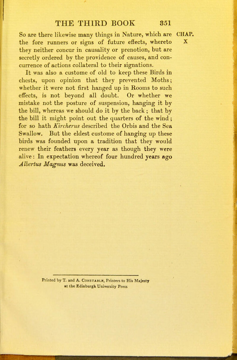 So are there likewise many things in Nature, which are CHAP, the fore runners or signs of future effects, whereto X they neither concur in causality or prenotion, but are secretly ordered by the providence of causes, and con- currence of actions collateral to their signations. It was also a custome of old to keep these Birds in chests, upon opinion that they prevented Moths; whether it were not first hanged up in Rooms to such effects, is not beyond all doubt. Or whether we mistake not the posture of suspension, hanging it by the bill, whereas we should do it by the back; that by the bill it might point out the quarters of the wind; for so hath Khcherus described the Orbis and the Sea Swallow. But the eldest custome of hanging up these birds was founded upon a tradition that they would renew their feathers every year as though they were alive: In expectation whereof four hundred years ago Alberius Magnus was deceived. Printed by T. and A. Constablk, Printers to His Majesty at the Edinburgh University Press