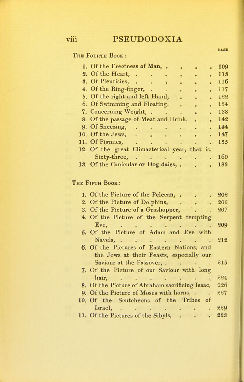 The Fourth Book : 1. Of the Erectness of Man, . , , , 109 2. Of the Heart, US 3. Of Pleurisies, Il6 4. Of the Ring-finger, , . . , ,117 5. Of the right and left Hand, . . .122 6. Of Swimming and Floating, , , .134 7. Concerning Weight, , . . , .138 8. Of the passage of Meat and Drink, , , 142 9. Of Sneezing, 144 10. Of the Jews, . ' 147 11. Of Pigmies, 155 12. Of the great Climacterical year, that is, Sixty-three, . . . . . . l60 13. Of the Canicular or Dog daies, . . ,183 The Fifth Book : 1. Of the Picture of the Pelecan, . , . 202 2. Of the Picture of Dolphins, . , . 205 3. Of the Picture of a Grashopper, ' . . 207 4. Of the Picture of the Serpent tempting Eve, 209 5. Of the Picture of Adam and Eve with Navels, 212 6. Of the Pictures of Eastern Nations, and the Jews at their Feasts, especially our Saviour at the Passover, . . . .215 7. Of the Picture of our Saviour with long hair, 224 8. Of the Picture of Abraham sacrificing Isaac, 226 9. Of the Picture of Moses with horns, . . 227 10. Of the Scutcheons of the Tribes of Israel, ....... 229 11. Of the Pictures of the Sibyls, . . .233