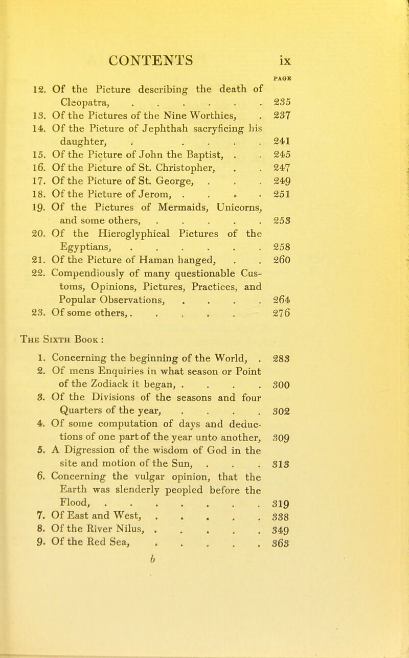 12. Of the Picture describing the death of Cleopatra, 235 13. Of the Pictures of the Nine Worthies, . 237 14. Of the Picture of Jephthah sacryficing his daughter, . .... 241 15. Of the Picture of John the Baptist, . . 245 16. Of the Picture of St. Christopher, . . 247 17. Of the Picture of St. George, . . .249 18. Of the Picture of Jerom, . . . .251 19. Of the Pictures of Mermaids, Unicorns, and some others, . . . . .253 20. Of the Hieroglyphical Pictures of the Egyptians, ...... 258 21. Of the Picture of Haman hanged, . . 260 22. Compendiously of many questionable Cus- toms, Opinions, Pictures, Practices, and Popular Observations, .... 264 23. Of some others,..... 276 The Sixth Book : 1. Concerning the beginning of the World, . 283 2. Of mens Enquiries in what season or Point of the Zodiack it began, .... 300 3. Of the Divisions of the seasons and four Quarters of the year, .... 302 4. Of some computation of days and deduc- tions of one part of the year unto another, 309 5. A Digression of the wisdom of God in the site and motion of the Sun, . . .313 6. Concerning the vulgar opinion, that the Earth was slenderly peopled before the Flood, 319 7. Of East and West, 338 8. Of the River Nilus, 349 9. Of the Red Sea, 363 b