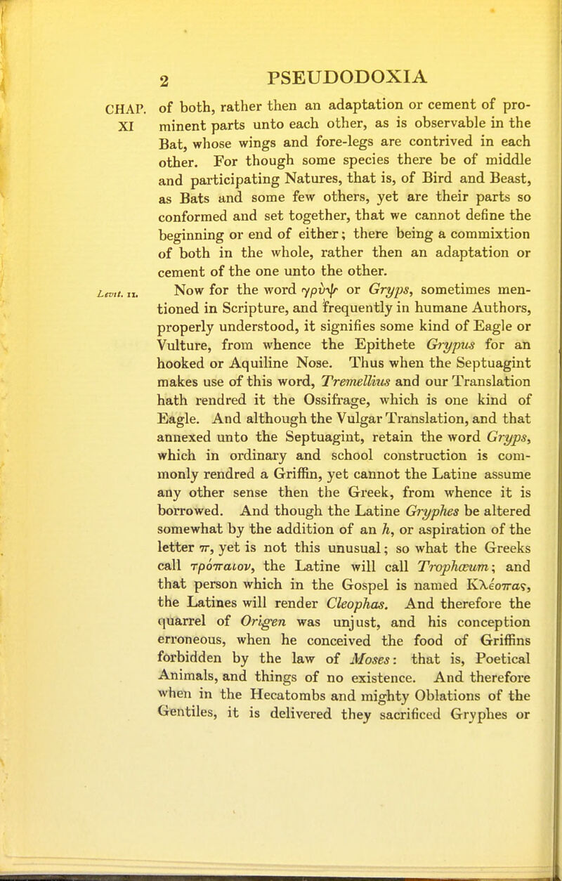 CHAP, of both, rather then an adaptation or cement of pro- XI minent parts unto each other, as is observable in the Bat, whose wings and fore-legs are contrived in each other. For though some species there be of middle and participating Natures, that is, of Bird and Beast, as Bats and some few others, yet are their parts so conformed and set together, that we cannot define the beginning or end of either; there being a commixtion of both in the whole, rather then an adaptation or cement of the one unto the other. tvtt. II. Now for the word 7pti'«|r or Gryps, sometimes men- tioned in Scripture, and frequently in humane Authors, properly understood, it signifies some kind of Eagle or Vulture, from whence the Epithete Grypus for an hooked or Aquiline Nose. Thus when the Septuagint makes use of this word, Tremellius and our Translation hath rendred it the Ossifrage, which is one kind of Eagle. And although the Vulgar Translation, and that annexed unto the Septuagint, retain the word Gryps, which in ordinary and school construction is com- monly rendred a Griffin, yet cannot the Latine assume any other sense then the Greek, from whence it is borrowed. And though the Latine Gryphes be altered somewhat by the addition of an h, or aspiration of the letter tt, yet is not this unusual; so what the Greeks call rpoiraiov, the Latine will call Trop?iceum; and that person which in the Gospel is named KXeoTra?, the Latines will render Cleophas. And therefore the quarrel of Origen was unjust, and his conception erroneous, when he conceived the food of Griffins forbidden by the law of Moses: that is, Poetical Animals, and things of no existence. And therefore when in the Hecatombs and mighty Oblations of the Gentiles, it is delivered they sacrificed Gryphes or